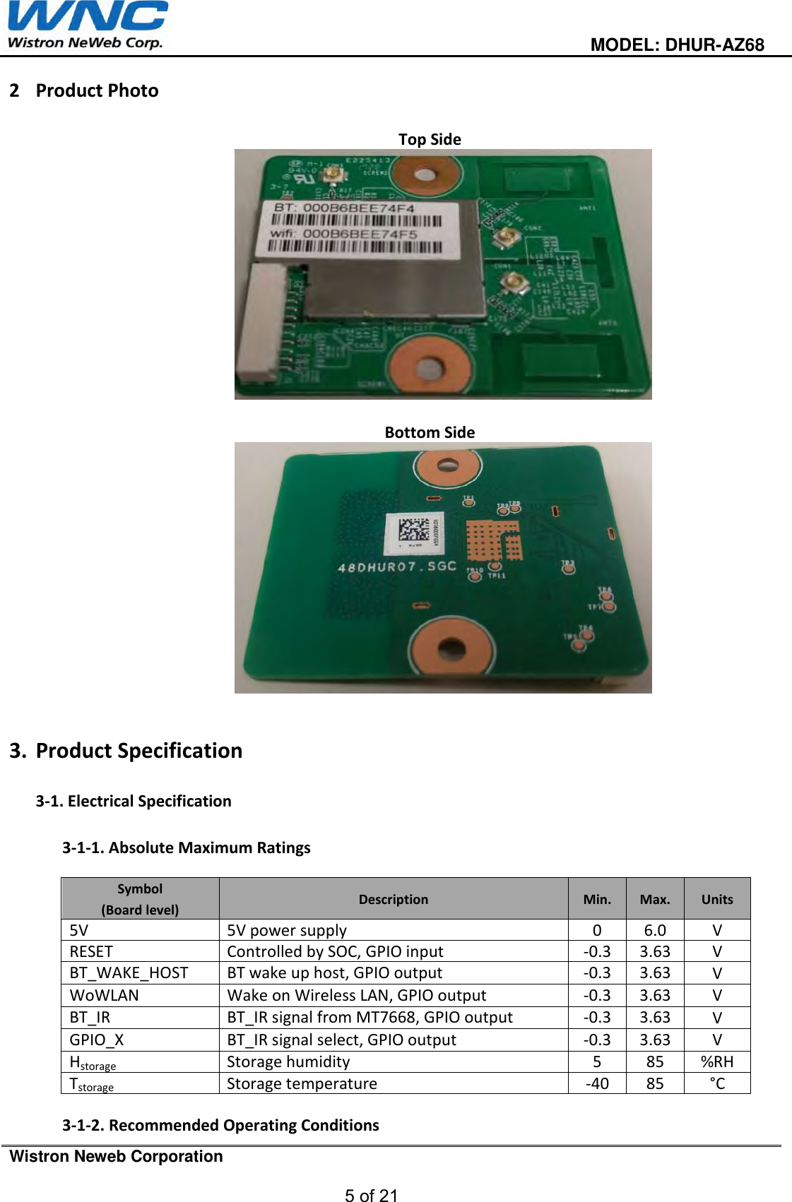  MODEL: DHUR-AZ68 Wistron Neweb Corporation 5 of 21 2 Product Photo Top Side Bottom Side 3. Product Specification3-1. Electrical Specification3-1-1. Absolute Maximum RatingsSymbol (Board level) Description Min. Max. Units 5V 5V power supply 0 6.0 V RESET Controlled by SOC, GPIO input -0.33.63 V BT_WAKE_HOST BT wake up host, GPIO output -0.33.63 V WoWLAN Wake on Wireless LAN, GPIO output -0.33.63 V BT_IR BT_IR signal from MT7668, GPIO output -0.33.63 V GPIO_X BT_IR signal select, GPIO output -0.33.63 V Hstorage Storage humidity 5 85 %RH Tstorage Storage temperature -4085 °C  3-1-2. Recommended Operating Conditions