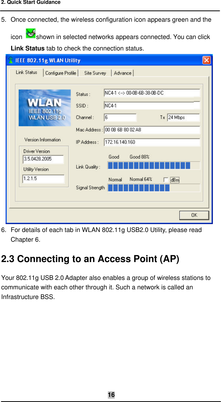 2. Quick Start Guidance    165. Once connected, the wireless configuration icon appears green and the icon  shown in selected networks appears connected. You can click Link Status tab to check the connection status.   6. For details of each tab in WLAN 802.11g USB2.0 Utility, please read  Chapter 6. 2.3 Connecting to an Access Point (AP) Your 802.11g USB 2.0 Adapter also enables a group of wireless stations to communicate with each other through it. Such a network is called an Infrastructure BSS.  