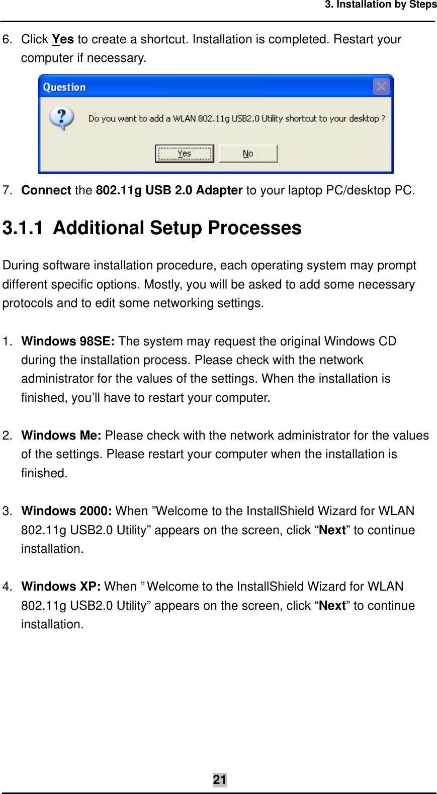 3. Installation by Steps  216. Click Yes to create a shortcut. Installation is completed. Restart your computer if necessary.  7. Connect the 802.11g USB 2.0 Adapter to your laptop PC/desktop PC. 3.1.1 Additional Setup Processes During software installation procedure, each operating system may prompt different specific options. Mostly, you will be asked to add some necessary protocols and to edit some networking settings.  1. Windows 98SE: The system may request the original Windows CD during the installation process. Please check with the network administrator for the values of the settings. When the installation is finished, you’ll have to restart your computer.  2. Windows Me: Please check with the network administrator for the values of the settings. Please restart your computer when the installation is finished.  3. Windows 2000: When ”Welcome to the InstallShield Wizard for WLAN 802.11g USB2.0 Utility” appears on the screen, click “Next” to continue installation.  4. Windows XP: When ”Welcome to the InstallShield Wizard for WLAN 802.11g USB2.0 Utility” appears on the screen, click “Next” to continue installation. 
