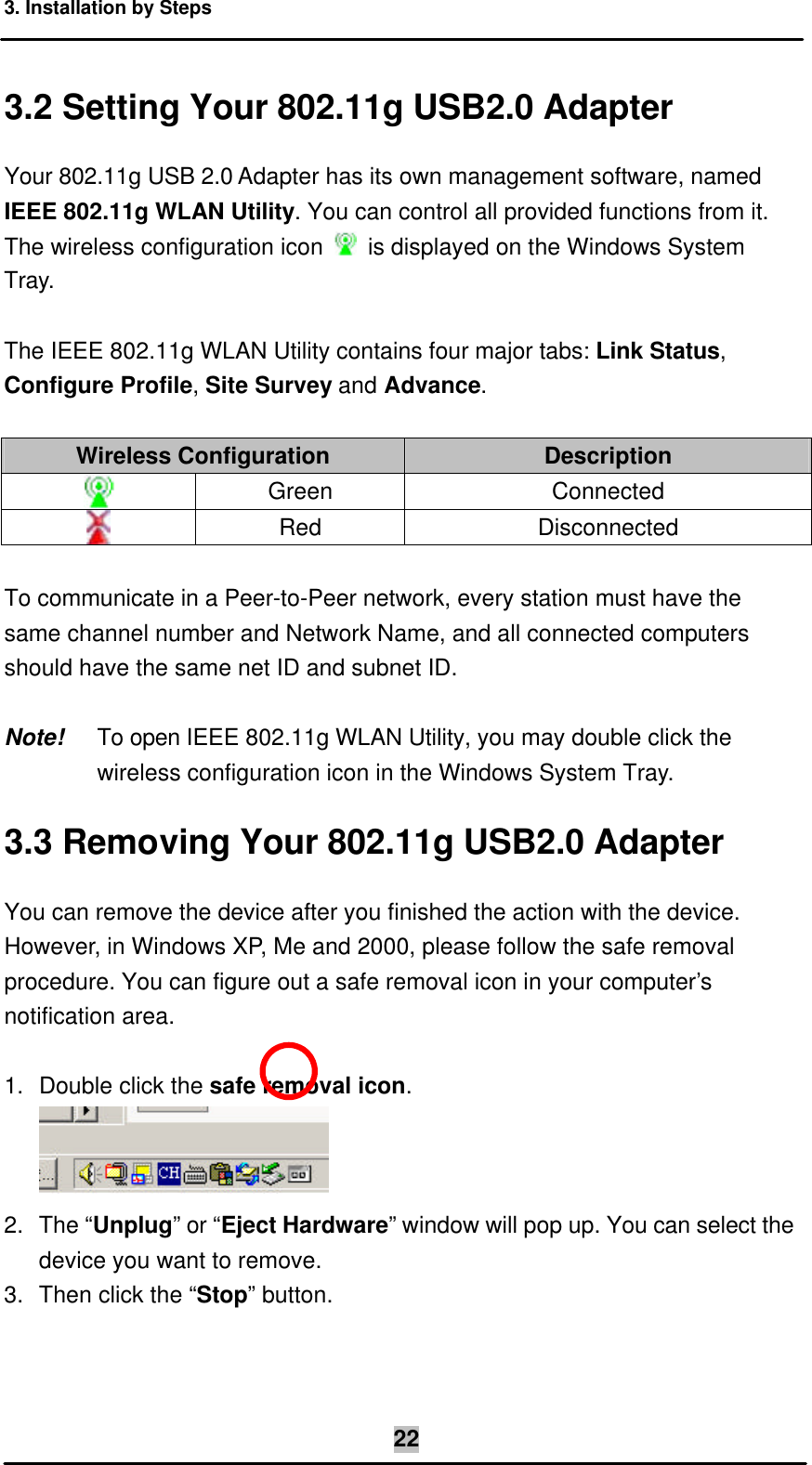 3. Installation by Steps  223.2 Setting Your 802.11g USB2.0 Adapter Your 802.11g USB 2.0 Adapter has its own management software, named IEEE 802.11g WLAN Utility. You can control all provided functions from it. The wireless configuration icon   is displayed on the Windows System Tray.  The IEEE 802.11g WLAN Utility contains four major tabs: Link Status, Configure Profile, Site Survey and Advance.  Wireless Configuration Description  Green Connected  Red Disconnected  To communicate in a Peer-to-Peer network, every station must have the same channel number and Network Name, and all connected computers should have the same net ID and subnet ID.  Note! To open IEEE 802.11g WLAN Utility, you may double click the wireless configuration icon in the Windows System Tray. 3.3 Removing Your 802.11g USB2.0 Adapter You can remove the device after you finished the action with the device. However, in Windows XP, Me and 2000, please follow the safe removal procedure. You can figure out a safe removal icon in your computer’s notification area.  1. Double click the safe removal icon.   2. The “Unplug” or “Eject Hardware” window will pop up. You can select the device you want to remove. 3. Then click the “Stop” button. 
