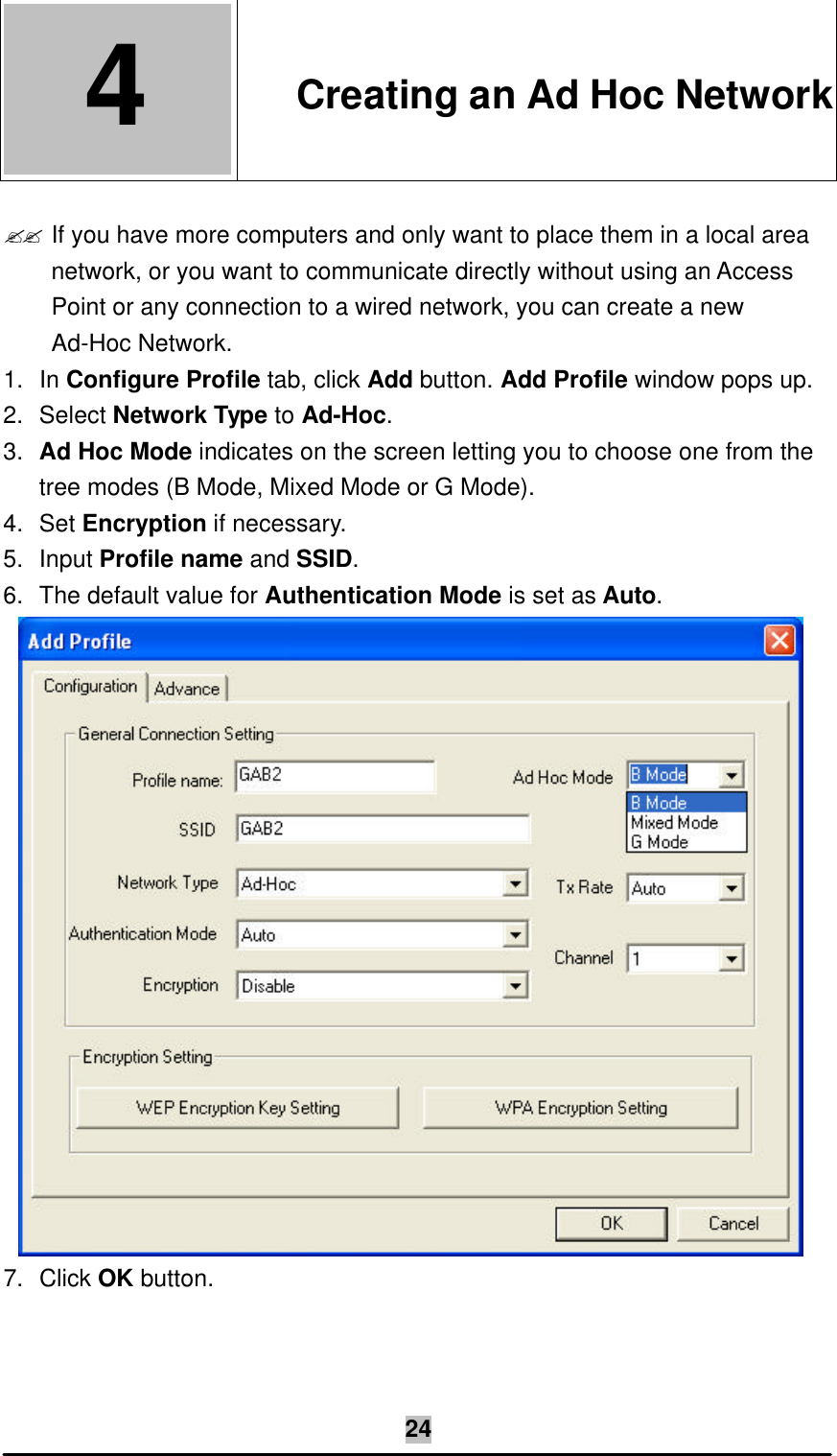   24 4  4. Creating an Ad Hoc Network  ?? If you have more computers and only want to place them in a local area network, or you want to communicate directly without using an Access Point or any connection to a wired network, you can create a new Ad-Hoc Network. 1. In Configure Profile tab, click Add button. Add Profile window pops up. 2. Select Network Type to Ad-Hoc. 3. Ad Hoc Mode indicates on the screen letting you to choose one from the tree modes (B Mode, Mixed Mode or G Mode). 4. Set Encryption if necessary. 5. Input Profile name and SSID. 6. The default value for Authentication Mode is set as Auto.  7. Click OK button. 