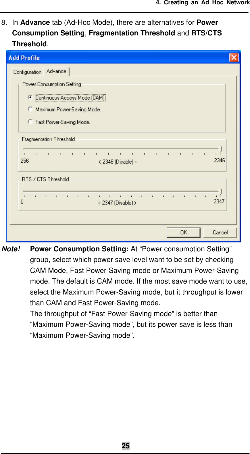 4. Creating an Ad Hoc Network  258. In Advance tab (Ad-Hoc Mode), there are alternatives for Power Consumption Setting, Fragmentation Threshold and RTS/CTS Threshold.  Note! Power Consumption Setting: At “Power consumption Setting” group, select which power save level want to be set by checking CAM Mode, Fast Power-Saving mode or Maximum Power-Saving mode. The default is CAM mode. If the most save mode want to use, select the Maximum Power-Saving mode, but it throughput is lower than CAM and Fast Power-Saving mode.  The throughput of “Fast Power-Saving mode” is better than “Maximum Power-Saving mode”, but its power save is less than “Maximum Power-Saving mode”.   