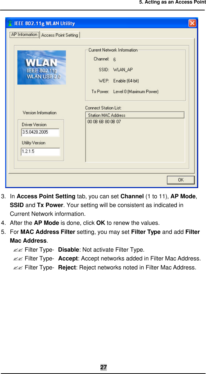 5. Acting as an Access Point  27 3. In Access Point Setting tab, you can set Channel (1 to 11), AP Mode, SSID and Tx Power. Your setting will be consistent as indicated in Current Network information. 4. After the AP Mode is done, click OK to renew the values. 5.  For MAC Address Filter setting, you may set Filter Type and add Filter Mac Address. ?? Filter Type- Disable: Not activate Filter Type. ?? Filter Type- Accept: Accept networks added in Filter Mac Address. ?? Filter Type-  Reject: Reject networks noted in Filter Mac Address. 