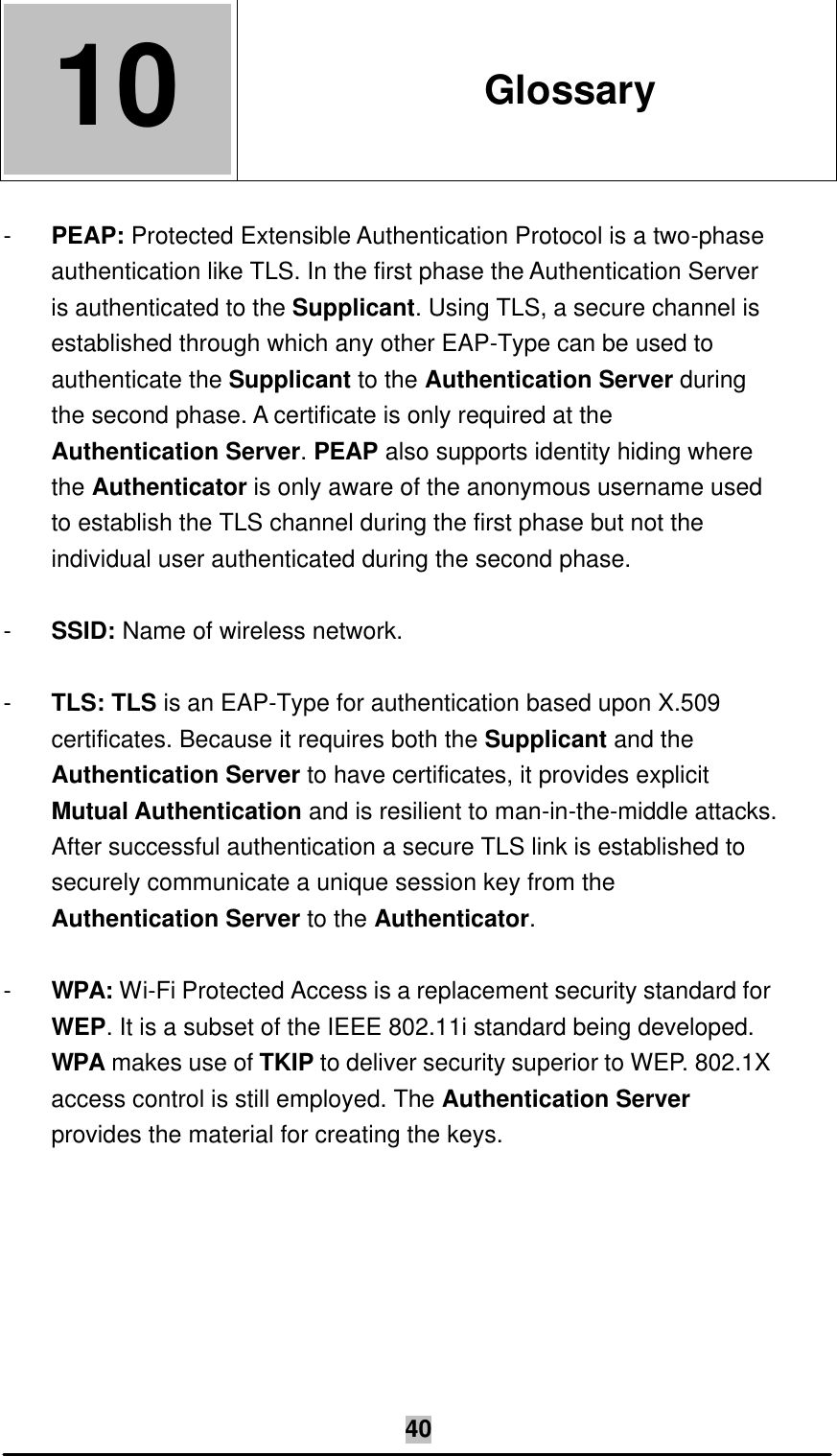   40 10  10. Glossary  - PEAP: Protected Extensible Authentication Protocol is a two-phase authentication like TLS. In the first phase the Authentication Server is authenticated to the Supplicant. Using TLS, a secure channel is established through which any other EAP-Type can be used to authenticate the Supplicant to the Authentication Server during the second phase. A certificate is only required at the Authentication Server. PEAP also supports identity hiding where the Authenticator is only aware of the anonymous username used to establish the TLS channel during the first phase but not the individual user authenticated during the second phase.  - SSID: Name of wireless network.  - TLS: TLS is an EAP-Type for authentication based upon X.509 certificates. Because it requires both the Supplicant and the Authentication Server to have certificates, it provides explicit Mutual Authentication and is resilient to man-in-the-middle attacks. After successful authentication a secure TLS link is established to securely communicate a unique session key from the Authentication Server to the Authenticator.  - WPA: Wi-Fi Protected Access is a replacement security standard for WEP. It is a subset of the IEEE 802.11i standard being developed. WPA makes use of TKIP to deliver security superior to WEP. 802.1X access control is still employed. The Authentication Server provides the material for creating the keys.  