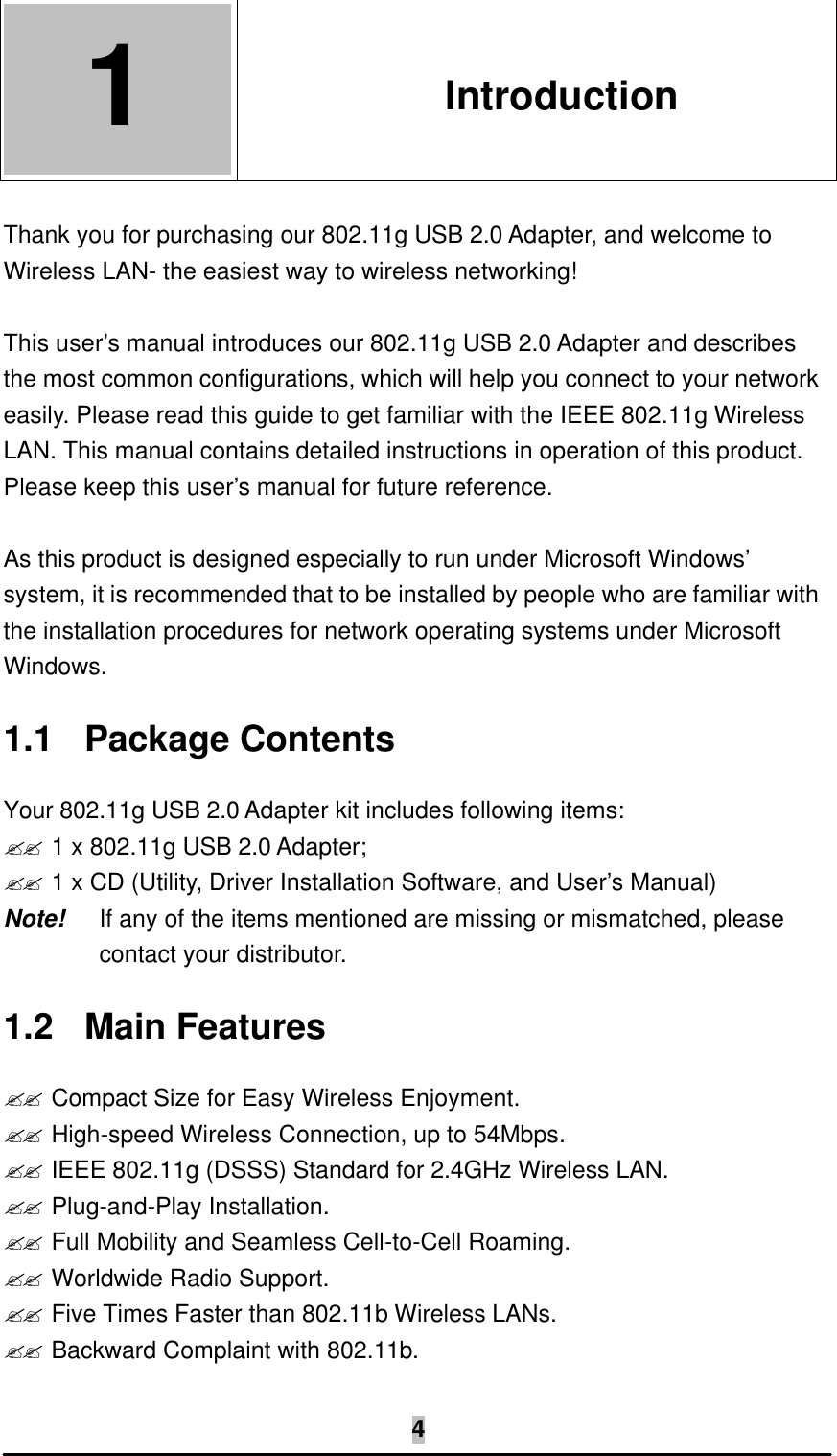   4 1  1. Introduction  Thank you for purchasing our 802.11g USB 2.0 Adapter, and welcome to Wireless LAN- the easiest way to wireless networking!  This user’s manual introduces our 802.11g USB 2.0 Adapter and describes the most common configurations, which will help you connect to your network easily. Please read this guide to get familiar with the IEEE 802.11g Wireless LAN. This manual contains detailed instructions in operation of this product. Please keep this user’s manual for future reference.  As this product is designed especially to run under Microsoft Windows’ system, it is recommended that to be installed by people who are familiar with the installation procedures for network operating systems under Microsoft Windows. 1.1 Package Contents Your 802.11g USB 2.0 Adapter kit includes following items: ?? 1 x 802.11g USB 2.0 Adapter; ?? 1 x CD (Utility, Driver Installation Software, and User’s Manual) Note!   If any of the items mentioned are missing or mismatched, please contact your distributor. 1.2 Main Features ?? Compact Size for Easy Wireless Enjoyment. ?? High-speed Wireless Connection, up to 54Mbps. ?? IEEE 802.11g (DSSS) Standard for 2.4GHz Wireless LAN. ?? Plug-and-Play Installation. ?? Full Mobility and Seamless Cell-to-Cell Roaming. ?? Worldwide Radio Support. ?? Five Times Faster than 802.11b Wireless LANs. ?? Backward Complaint with 802.11b. 