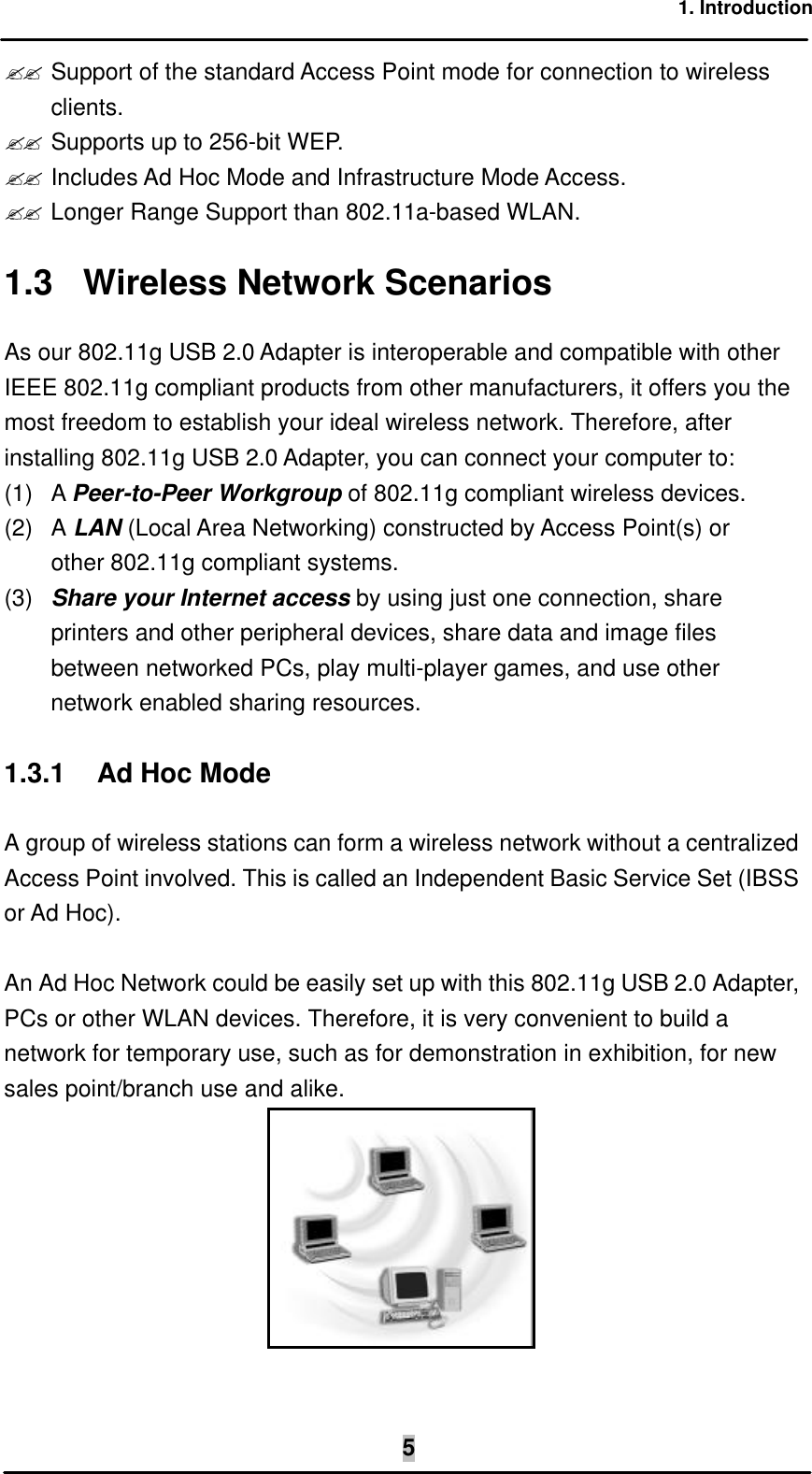1. Introduction  5?? Support of the standard Access Point mode for connection to wireless clients. ?? Supports up to 256-bit WEP. ?? Includes Ad Hoc Mode and Infrastructure Mode Access. ?? Longer Range Support than 802.11a-based WLAN. 1.3 Wireless Network Scenarios As our 802.11g USB 2.0 Adapter is interoperable and compatible with other IEEE 802.11g compliant products from other manufacturers, it offers you the most freedom to establish your ideal wireless network. Therefore, after installing 802.11g USB 2.0 Adapter, you can connect your computer to: (1) A Peer-to-Peer Workgroup of 802.11g compliant wireless devices. (2) A LAN (Local Area Networking) constructed by Access Point(s) or other 802.11g compliant systems. (3) Share your Internet access by using just one connection, share printers and other peripheral devices, share data and image files between networked PCs, play multi-player games, and use other network enabled sharing resources. 1.3.1  Ad Hoc Mode A group of wireless stations can form a wireless network without a centralized Access Point involved. This is called an Independent Basic Service Set (IBSS or Ad Hoc).  An Ad Hoc Network could be easily set up with this 802.11g USB 2.0 Adapter, PCs or other WLAN devices. Therefore, it is very convenient to build a network for temporary use, such as for demonstration in exhibition, for new sales point/branch use and alike.  