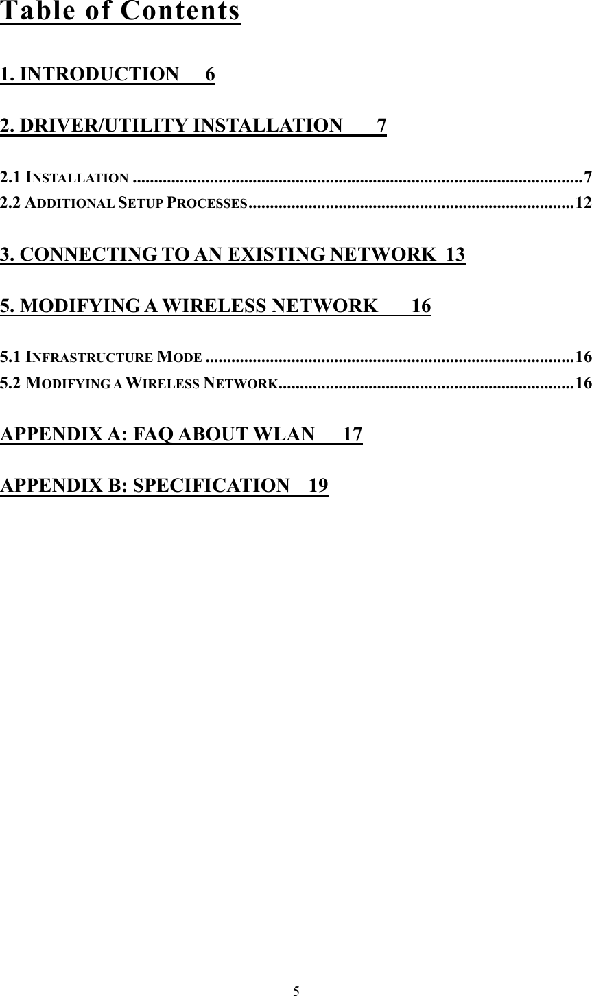  5Table of Contents 1. INTRODUCTION  6 2. DRIVER/UTILITY INSTALLATION  7 2.1 INSTALLATION .........................................................................................................7 2.2 ADDITIONAL SETUP PROCESSES............................................................................12 3. CONNECTING TO AN EXISTING NETWORK  13 5. MODIFYING A WIRELESS NETWORK  16 5.1 INFRASTRUCTURE MODE ......................................................................................16 5.2 MODIFYING A WIRELESS NETWORK.....................................................................16 APPENDIX A: FAQ ABOUT WLAN  17 APPENDIX B: SPECIFICATION  19 