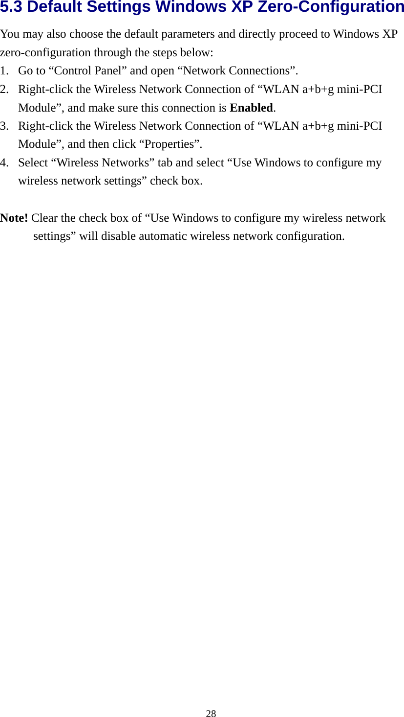  285.3 Default Settings Windows XP Zero-Configuration   You may also choose the default parameters and directly proceed to Windows XP zero-configuration through the steps below: 1. Go to “Control Panel” and open “Network Connections”. 2. Right-click the Wireless Network Connection of “WLAN a+b+g mini-PCI Module”, and make sure this connection is Enabled. 3. Right-click the Wireless Network Connection of “WLAN a+b+g mini-PCI Module”, and then click “Properties”. 4. Select “Wireless Networks” tab and select “Use Windows to configure my wireless network settings” check box.  Note! Clear the check box of “Use Windows to configure my wireless network settings” will disable automatic wireless network configuration.  