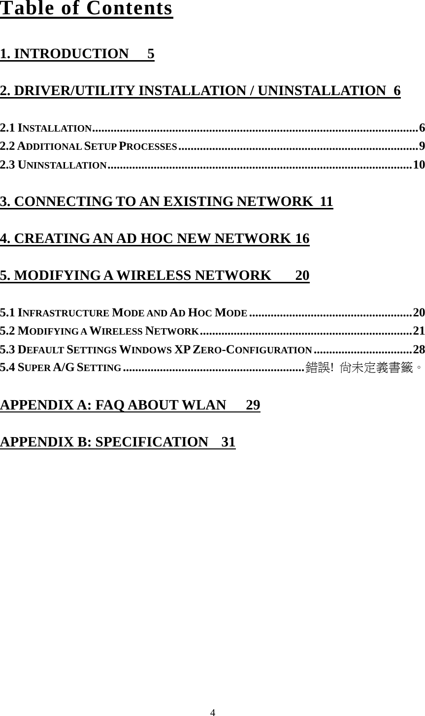  4Table of Contents 1. INTRODUCTION  5 2. DRIVER/UTILITY INSTALLATION / UNINSTALLATION  6 2.1 INSTALLATION..........................................................................................................6 2.2 ADDITIONAL SETUP PROCESSES..............................................................................9 2.3 UNINSTALLATION...................................................................................................10 3. CONNECTING TO AN EXISTING NETWORK  11 4. CREATING AN AD HOC NEW NETWORK 16 5. MODIFYING A WIRELESS NETWORK  20 5.1 INFRASTRUCTURE MODE AND AD HOC MODE .....................................................20 5.2 MODIFYING A WIRELESS NETWORK.....................................................................21 5.3 DEFAULT SETTINGS WINDOWS XP ZERO-CONFIGURATION ................................28 5.4 SUPER A/G SETTING...........................................................錯誤! 尚未定義書籤。 APPENDIX A: FAQ ABOUT WLAN  29 APPENDIX B: SPECIFICATION  31 