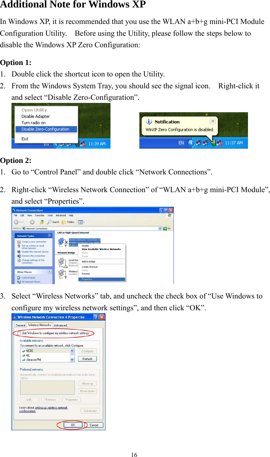  16Additional Note for Windows XP   In Windows XP, it is recommended that you use the WLAN a+b+g mini-PCI Module Configuration Utility.    Before using the Utility, please follow the steps below to disable the Windows XP Zero Configuration:  Option 1: 1.  Double click the shortcut icon to open the Utility. 2.  From the Windows System Tray, you should see the signal icon.    Right-click it and select “Disable Zero-Configuration”.     Option 2: 1.  Go to “Control Panel” and double click “Network Connections”.  2.  Right-click “Wireless Network Connection” of “WLAN a+b+g mini-PCI Module”, and select “Properties”.   3.  Select “Wireless Networks” tab, and uncheck the check box of “Use Windows to configure my wireless network settings”, and then click “OK”.  