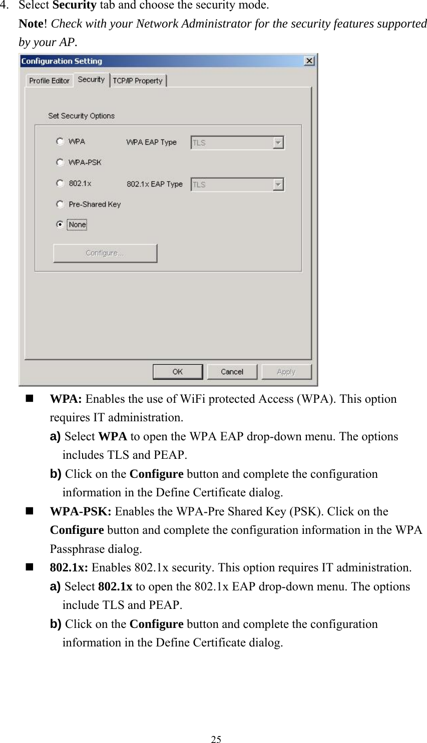  254. Select Security tab and choose the security mode. Note! Check with your Network Administrator for the security features supported by your AP.   WPA: Enables the use of WiFi protected Access (WPA). This option requires IT administration. a) Select WPA to open the WPA EAP drop-down menu. The options includes TLS and PEAP. b) Click on the Configure button and complete the configuration information in the Define Certificate dialog.  WPA-PSK: Enables the WPA-Pre Shared Key (PSK). Click on the Configure button and complete the configuration information in the WPA Passphrase dialog.  802.1x: Enables 802.1x security. This option requires IT administration. a) Select 802.1x to open the 802.1x EAP drop-down menu. The options include TLS and PEAP. b) Click on the Configure button and complete the configuration information in the Define Certificate dialog. 