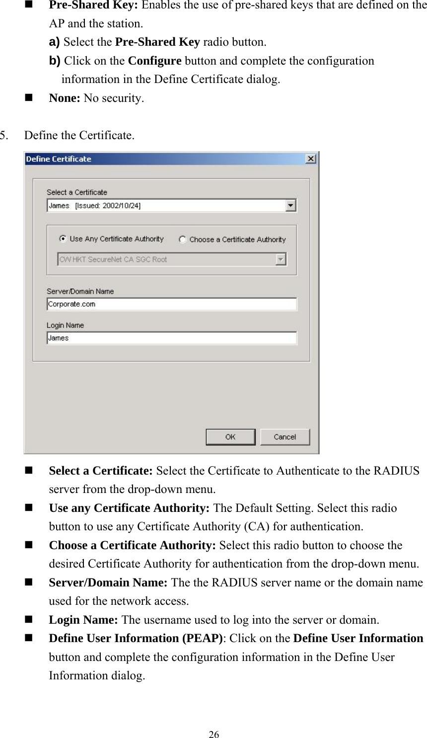  26 Pre-Shared Key: Enables the use of pre-shared keys that are defined on the AP and the station. a) Select the Pre-Shared Key radio button. b) Click on the Configure button and complete the configuration information in the Define Certificate dialog.  None: No security.  5.    Define the Certificate.        Select a Certificate: Select the Certificate to Authenticate to the RADIUS server from the drop-down menu.  Use any Certificate Authority: The Default Setting. Select this radio button to use any Certificate Authority (CA) for authentication.  Choose a Certificate Authority: Select this radio button to choose the desired Certificate Authority for authentication from the drop-down menu.  Server/Domain Name: The the RADIUS server name or the domain name used for the network access.  Login Name: The username used to log into the server or domain.  Define User Information (PEAP): Click on the Define User Information button and complete the configuration information in the Define User Information dialog.  