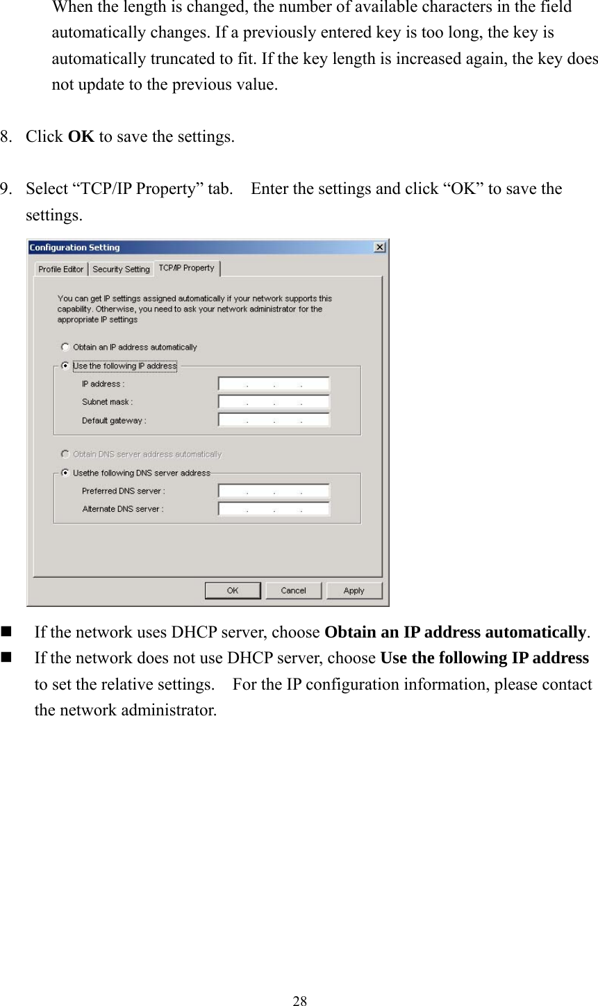  28 When the length is changed, the number of available characters in the field automatically changes. If a previously entered key is too long, the key is automatically truncated to fit. If the key length is increased again, the key does not update to the previous value.  8. Click OK to save the settings.  9.  Select “TCP/IP Property” tab.    Enter the settings and click “OK” to save the settings.   If the network uses DHCP server, choose Obtain an IP address automatically.  If the network does not use DHCP server, choose Use the following IP address to set the relative settings.    For the IP configuration information, please contact the network administrator.   