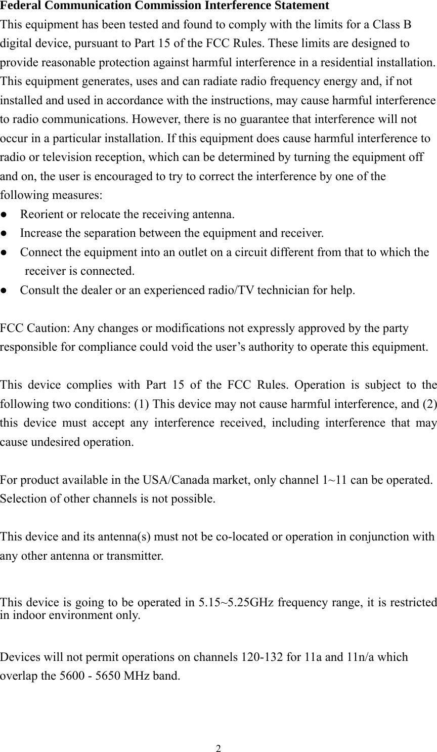  2Federal Communication Commission Interference Statement   This equipment has been tested and found to comply with the limits for a Class B digital device, pursuant to Part 15 of the FCC Rules. These limits are designed to provide reasonable protection against harmful interference in a residential installation. This equipment generates, uses and can radiate radio frequency energy and, if not installed and used in accordance with the instructions, may cause harmful interference to radio communications. However, there is no guarantee that interference will not occur in a particular installation. If this equipment does cause harmful interference to radio or television reception, which can be determined by turning the equipment off and on, the user is encouraged to try to correct the interference by one of the following measures: ●    Reorient or relocate the receiving antenna. ●    Increase the separation between the equipment and receiver. ●    Connect the equipment into an outlet on a circuit different from that to which the receiver is connected. ●    Consult the dealer or an experienced radio/TV technician for help.  FCC Caution: Any changes or modifications not expressly approved by the party responsible for compliance could void the user’s authority to operate this equipment.  This device complies with Part 15 of the FCC Rules. Operation is subject to the following two conditions: (1) This device may not cause harmful interference, and (2) this device must accept any interference received, including interference that may cause undesired operation.  For product available in the USA/Canada market, only channel 1~11 can be operated. Selection of other channels is not possible.  This device and its antenna(s) must not be co-located or operation in conjunction with any other antenna or transmitter.  This device is going to be operated in 5.15~5.25GHz frequency range, it is restricted in indoor environment only.  Devices will not permit operations on channels 120-132 for 11a and 11n/a which overlap the 5600 - 5650 MHz band. 