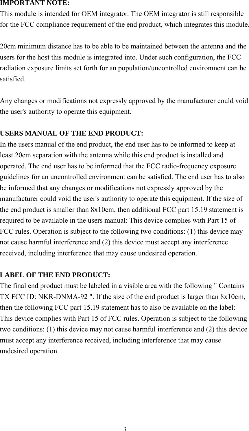  3IMPORTANT NOTE: This module is intended for OEM integrator. The OEM integrator is still responsible for the FCC compliance requirement of the end product, which integrates this module.  20cm minimum distance has to be able to be maintained between the antenna and the users for the host this module is integrated into. Under such configuration, the FCC radiation exposure limits set forth for an population/uncontrolled environment can be satisfied.   Any changes or modifications not expressly approved by the manufacturer could void the user&apos;s authority to operate this equipment.  USERS MANUAL OF THE END PRODUCT: In the users manual of the end product, the end user has to be informed to keep at least 20cm separation with the antenna while this end product is installed and operated. The end user has to be informed that the FCC radio-frequency exposure guidelines for an uncontrolled environment can be satisfied. The end user has to also be informed that any changes or modifications not expressly approved by the manufacturer could void the user&apos;s authority to operate this equipment. If the size of the end product is smaller than 8x10cm, then additional FCC part 15.19 statement is required to be available in the users manual: This device complies with Part 15 of FCC rules. Operation is subject to the following two conditions: (1) this device may not cause harmful interference and (2) this device must accept any interference received, including interference that may cause undesired operation.  LABEL OF THE END PRODUCT: The final end product must be labeled in a visible area with the following &quot; Contains TX FCC ID: NKR-DNMA-92 &quot;. If the size of the end product is larger than 8x10cm, then the following FCC part 15.19 statement has to also be available on the label:   This device complies with Part 15 of FCC rules. Operation is subject to the following two conditions: (1) this device may not cause harmful interference and (2) this device must accept any interference received, including interference that may cause undesired operation. 