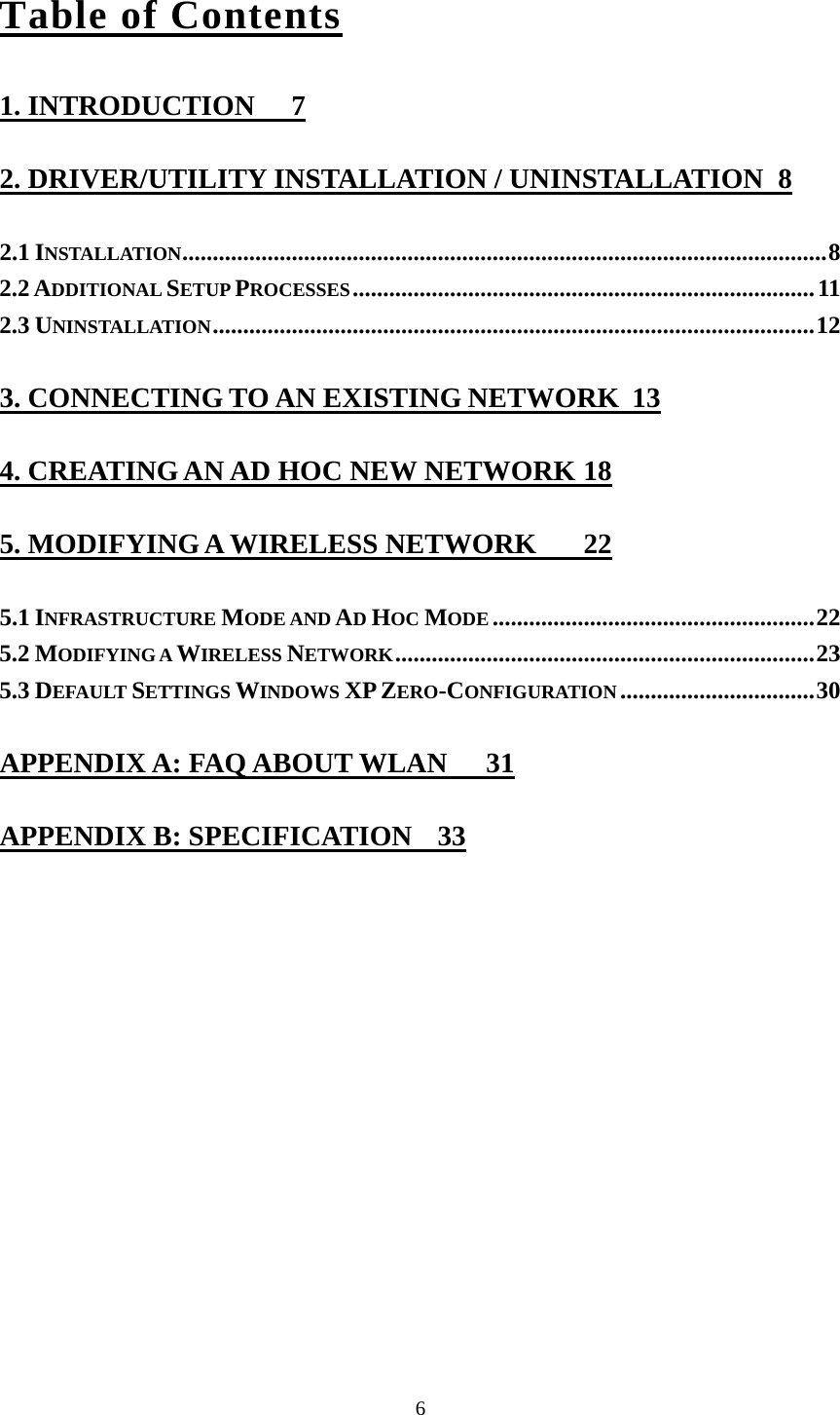  6Table of Contents 1. INTRODUCTION  7 2. DRIVER/UTILITY INSTALLATION / UNINSTALLATION  8 2.1 INSTALLATION..........................................................................................................8 2.2 ADDITIONAL SETUP PROCESSES............................................................................11 2.3 UNINSTALLATION...................................................................................................12 3. CONNECTING TO AN EXISTING NETWORK  13 4. CREATING AN AD HOC NEW NETWORK 18 5. MODIFYING A WIRELESS NETWORK  22 5.1 INFRASTRUCTURE MODE AND AD HOC MODE .....................................................22 5.2 MODIFYING A WIRELESS NETWORK.....................................................................23 5.3 DEFAULT SETTINGS WINDOWS XP ZERO-CONFIGURATION ................................30 APPENDIX A: FAQ ABOUT WLAN  31 APPENDIX B: SPECIFICATION  33 