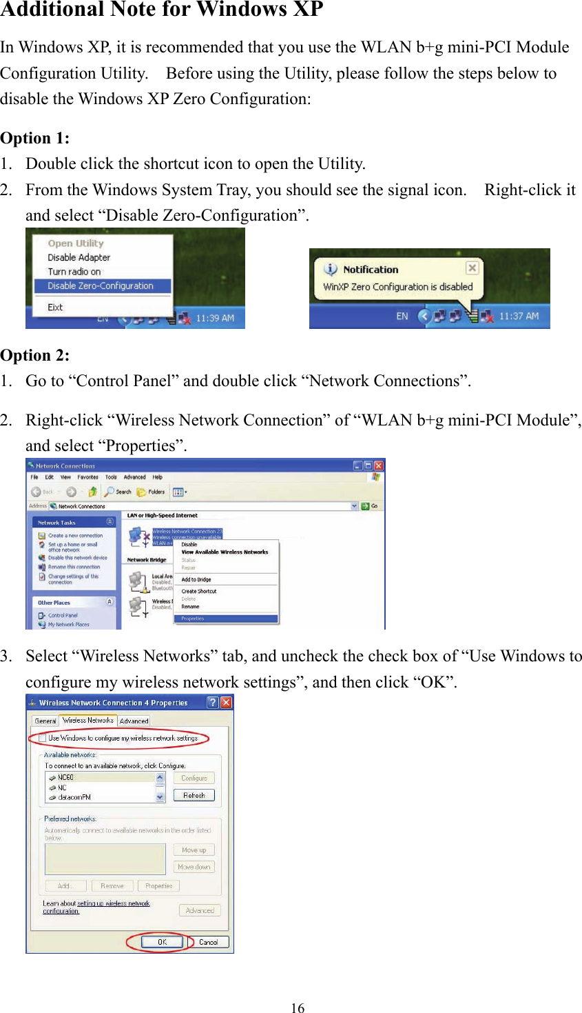  16Additional Note for Windows XP   In Windows XP, it is recommended that you use the WLAN b+g mini-PCI Module Configuration Utility.    Before using the Utility, please follow the steps below to disable the Windows XP Zero Configuration:  Option 1: 1.  Double click the shortcut icon to open the Utility. 2.  From the Windows System Tray, you should see the signal icon.    Right-click it and select “Disable Zero-Configuration”.     Option 2: 1.  Go to “Control Panel” and double click “Network Connections”.  2.  Right-click “Wireless Network Connection” of “WLAN b+g mini-PCI Module”, and select “Properties”.   3.  Select “Wireless Networks” tab, and uncheck the check box of “Use Windows to configure my wireless network settings”, and then click “OK”.  