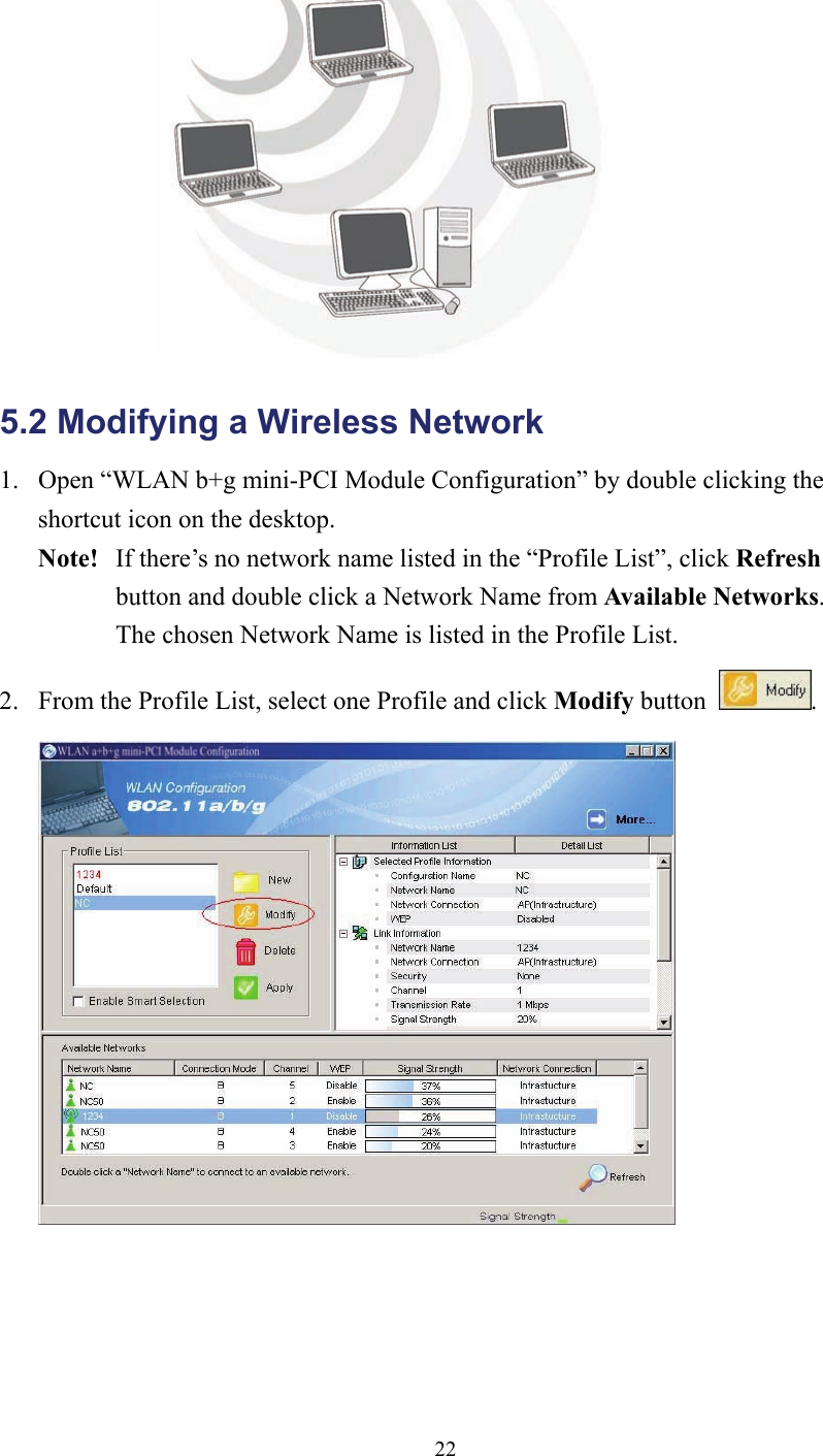 22 5.2 Modifying a Wireless Network   1.  Open “WLAN b+g mini-PCI Module Configuration” by double clicking the shortcut icon on the desktop.     Note!   If there’s no network name listed in the “Profile List”, click Refresh  button and double click a Network Name from Available Networks.   The chosen Network Name is listed in the Profile List. 2.  From the Profile List, select one Profile and click Modify button  .   