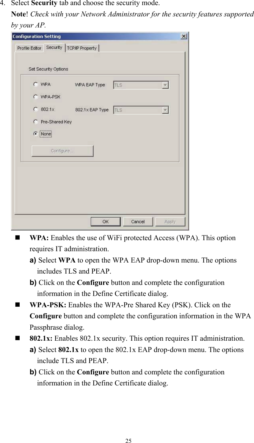  254. Select Security tab and choose the security mode. Note! Check with your Network Administrator for the security features supported by your AP.    WPA: Enables the use of WiFi protected Access (WPA). This option requires IT administration. a) Select WPA to open the WPA EAP drop-down menu. The options includes TLS and PEAP. b) Click on the Configure button and complete the configuration information in the Define Certificate dialog.   WPA-PSK: Enables the WPA-Pre Shared Key (PSK). Click on the Configure button and complete the configuration information in the WPA Passphrase dialog.   802.1x: Enables 802.1x security. This option requires IT administration. a) Select 802.1x to open the 802.1x EAP drop-down menu. The options include TLS and PEAP. b) Click on the Configure button and complete the configuration information in the Define Certificate dialog. 