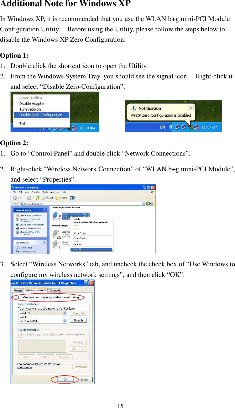  15Additional Note for Windows XP   In Windows XP, it is recommended that you use the WLAN b+g mini-PCI Module Configuration Utility.    Before using the Utility, please follow the steps below to disable the Windows XP Zero Configuration:  Option 1: 1. Double click the shortcut icon to open the Utility. 2. From the Windows System Tray, you should see the signal icon.    Right-click it and select “Disable Zero-Configuration”.      Option 2: 1. Go to “Control Panel” and double click “Network Connections”.  2. Right-click “Wireless Network Connection” of “WLAN b+g mini-PCI Module”, and select “Properties”.   3. Select “Wireless Networks” tab, and uncheck the check box of “Use Windows to configure my wireless network settings”, and then click “OK”.  