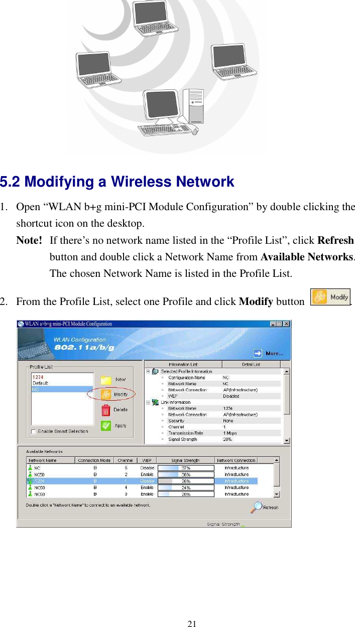  21 5.2 Modifying a Wireless Network   1. Open “WLAN b+g mini-PCI Module Configuration” by double clicking the shortcut icon on the desktop.     Note!   If there’s no network name listed in the “Profile List”, click Refresh   button and double click a Network Name from Available Networks.     The chosen Network Name is listed in the Profile List. 2. From the Profile List, select one Profile and click Modify button  .   