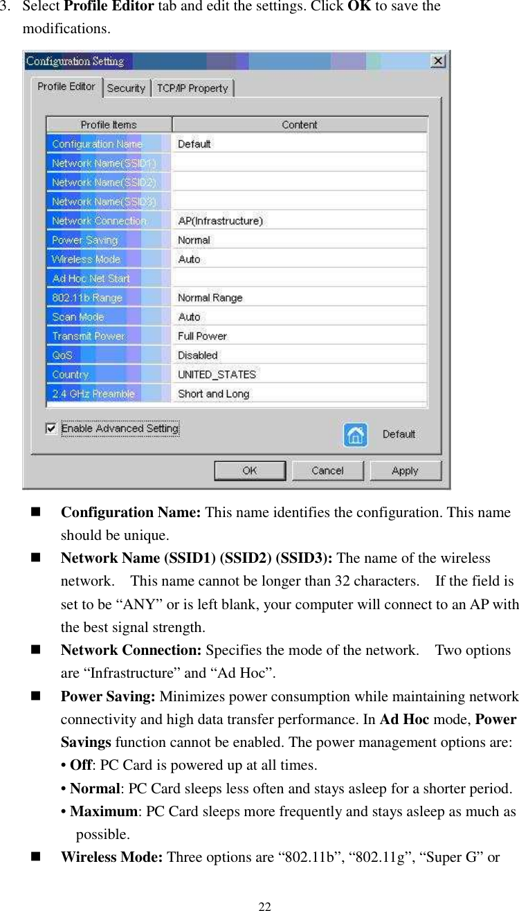  223. Select Profile Editor tab and edit the settings. Click OK to save the modifications.     Configuration Name: This name identifies the configuration. This name should be unique.    Network Name (SSID1) (SSID2) (SSID3): The name of the wireless network.    This name cannot be longer than 32 characters.    If the field is set to be “ANY” or is left blank, your computer will connect to an AP with the best signal strength.      Network Connection: Specifies the mode of the network.    Two options are “Infrastructure” and “Ad Hoc”.  Power Saving: Minimizes power consumption while maintaining network connectivity and high data transfer performance. In Ad Hoc mode, Power Savings function cannot be enabled. The power management options are:  • Off: PC Card is powered up at all times. • Normal: PC Card sleeps less often and stays asleep for a shorter period. • Maximum: PC Card sleeps more frequently and stays asleep as much as possible.  Wireless Mode: Three options are “802.11b”, “802.11g”, “Super G” or 
