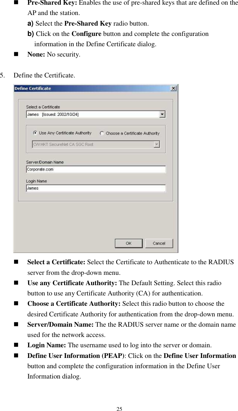  25 Pre-Shared Key: Enables the use of pre-shared keys that are defined on the AP and the station. a) Select the Pre-Shared Key radio button. b) Click on the Configure button and complete the configuration information in the Define Certificate dialog.  None: No security.  5.    Define the Certificate.           Select a Certificate: Select the Certificate to Authenticate to the RADIUS server from the drop-down menu.  Use any Certificate Authority: The Default Setting. Select this radio button to use any Certificate Authority (CA) for authentication.  Choose a Certificate Authority: Select this radio button to choose the desired Certificate Authority for authentication from the drop-down menu.  Server/Domain Name: The the RADIUS server name or the domain name used for the network access.  Login Name: The username used to log into the server or domain.  Define User Information (PEAP): Click on the Define User Information button and complete the configuration information in the Define User Information dialog.  