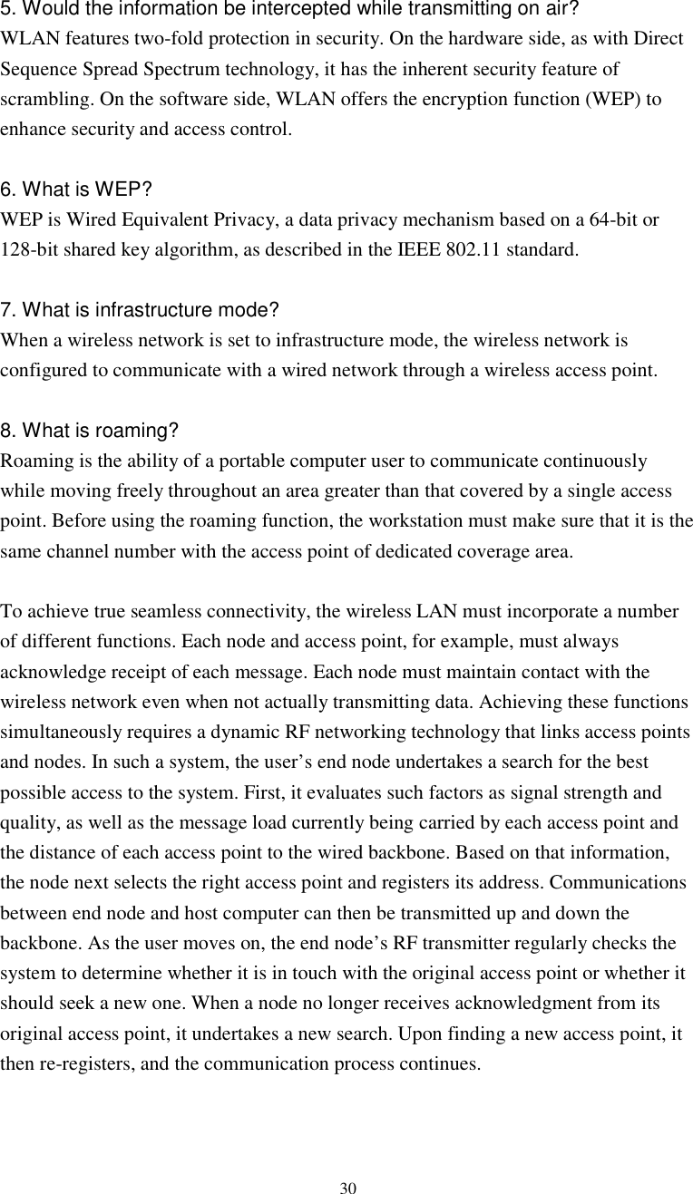  305. Would the information be intercepted while transmitting on air? WLAN features two-fold protection in security. On the hardware side, as with Direct Sequence Spread Spectrum technology, it has the inherent security feature of scrambling. On the software side, WLAN offers the encryption function (WEP) to enhance security and access control.  6. What is WEP? WEP is Wired Equivalent Privacy, a data privacy mechanism based on a 64-bit or 128-bit shared key algorithm, as described in the IEEE 802.11 standard.    7. What is infrastructure mode? When a wireless network is set to infrastructure mode, the wireless network is configured to communicate with a wired network through a wireless access point.  8. What is roaming? Roaming is the ability of a portable computer user to communicate continuously while moving freely throughout an area greater than that covered by a single access point. Before using the roaming function, the workstation must make sure that it is the same channel number with the access point of dedicated coverage area.  To achieve true seamless connectivity, the wireless LAN must incorporate a number of different functions. Each node and access point, for example, must always acknowledge receipt of each message. Each node must maintain contact with the wireless network even when not actually transmitting data. Achieving these functions simultaneously requires a dynamic RF networking technology that links access points and nodes. In such a system, the user’s end node undertakes a search for the best possible access to the system. First, it evaluates such factors as signal strength and quality, as well as the message load currently being carried by each access point and the distance of each access point to the wired backbone. Based on that information, the node next selects the right access point and registers its address. Communications between end node and host computer can then be transmitted up and down the backbone. As the user moves on, the end node’s RF transmitter regularly checks the system to determine whether it is in touch with the original access point or whether it should seek a new one. When a node no longer receives acknowledgment from its original access point, it undertakes a new search. Upon finding a new access point, it then re-registers, and the communication process continues.   