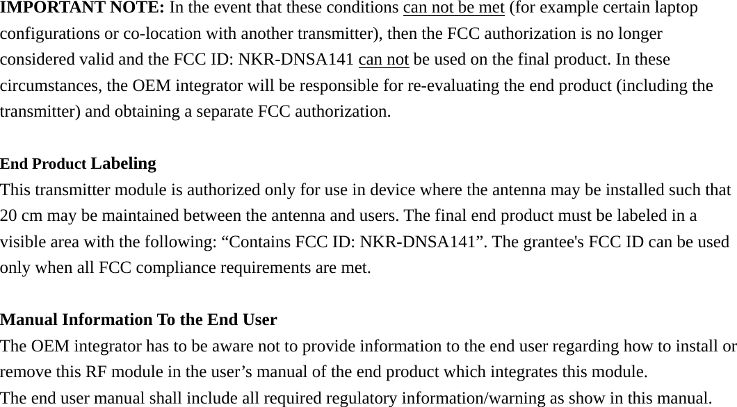 IMPORTANT NOTE: In the event that these conditions can not be met (for example certain laptop configurations or co-location with another transmitter), then the FCC authorization is no longer considered valid and the FCC ID: NKR-DNSA141 can not be used on the final product. In these circumstances, the OEM integrator will be responsible for re-evaluating the end product (including the transmitter) and obtaining a separate FCC authorization.  End Product Labeling  This transmitter module is authorized only for use in device where the antenna may be installed such that 20 cm may be maintained between the antenna and users. The final end product must be labeled in a visible area with the following: “Contains FCC ID: NKR-DNSA141”. The grantee&apos;s FCC ID can be used only when all FCC compliance requirements are met.  Manual Information To the End User The OEM integrator has to be aware not to provide information to the end user regarding how to install or remove this RF module in the user’s manual of the end product which integrates this module. The end user manual shall include all required regulatory information/warning as show in this manual.  