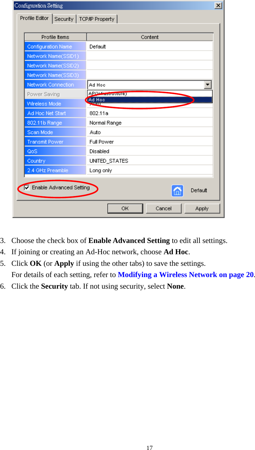  17  3.  Choose the check box of Enable Advanced Setting to edit all settings.   4.  If joining or creating an Ad-Hoc network, choose Ad Hoc. 5. Click OK (or Apply if using the other tabs) to save the settings. For details of each setting, refer to Modifying a Wireless Network on page 20. 6. Click the Security tab. If not using security, select None. 