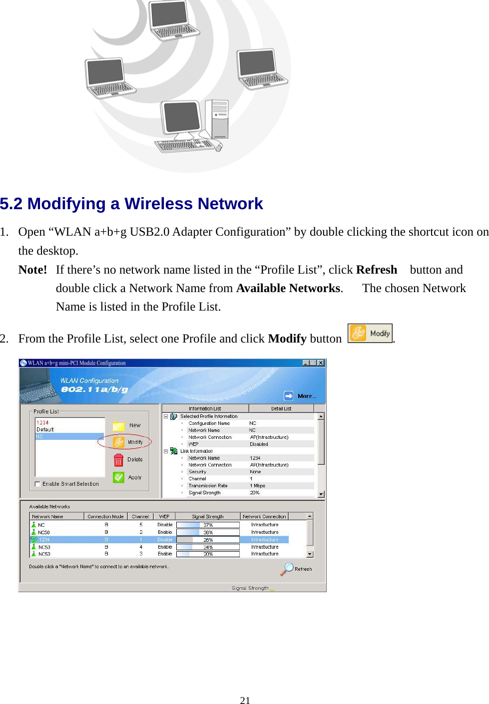  21 5.2 Modifying a Wireless Network   1.  Open “WLAN a+b+g USB2.0 Adapter Configuration” by double clicking the shortcut icon on the desktop.   Note!   If there’s no network name listed in the “Profile List”, click Refresh  button and double click a Network Name from Available Networks.   The chosen Network Name is listed in the Profile List. 2.  From the Profile List, select one Profile and click Modify button  .   