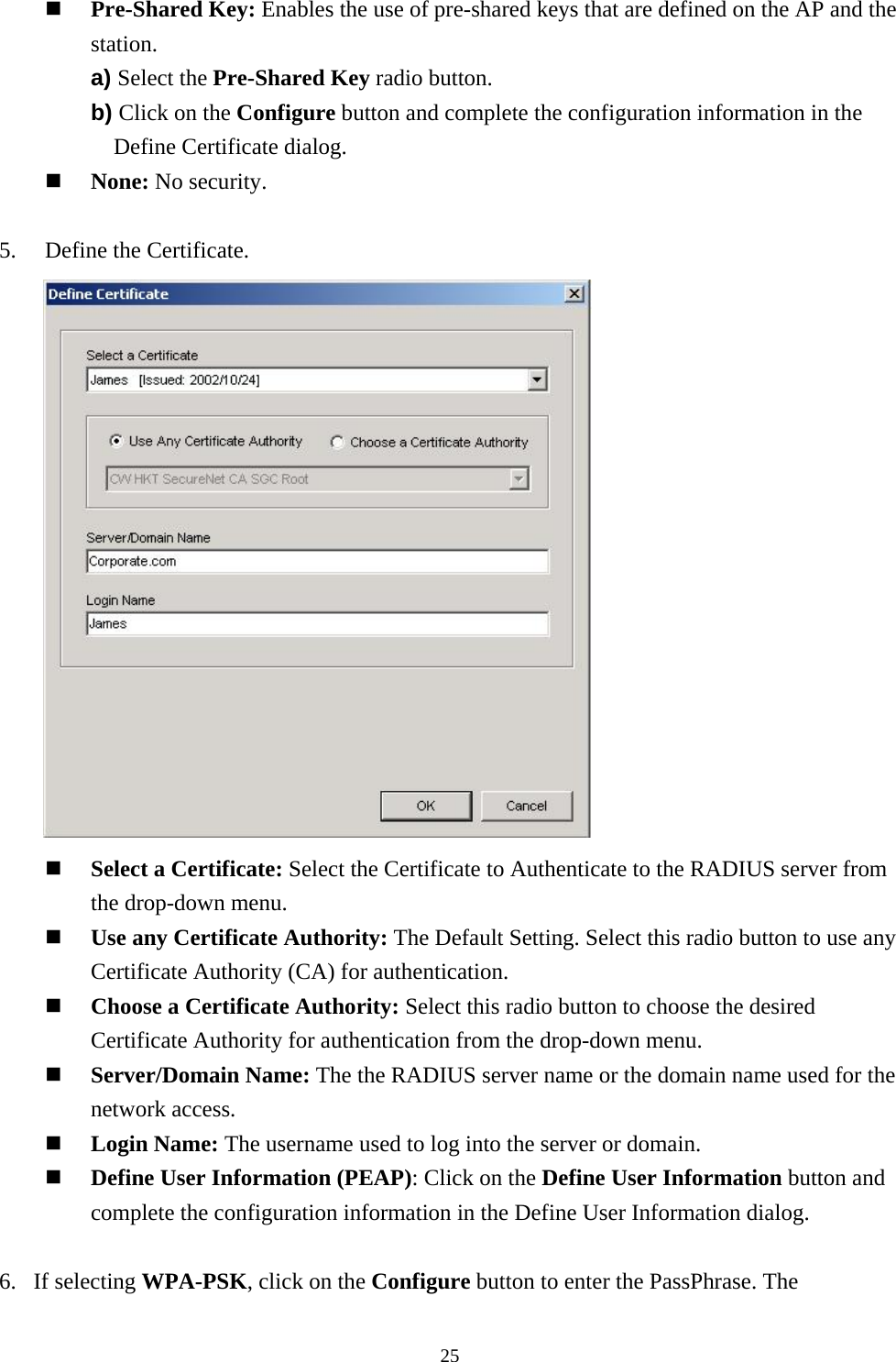  25  Pre-Shared Key: Enables the use of pre-shared keys that are defined on the AP and the station. a) Select the Pre-Shared Key radio button. b) Click on the Configure button and complete the configuration information in the Define Certificate dialog.   None: No security.  5.    Define the Certificate.         Select a Certificate: Select the Certificate to Authenticate to the RADIUS server from the drop-down menu.   Use any Certificate Authority: The Default Setting. Select this radio button to use any Certificate Authority (CA) for authentication.   Choose a Certificate Authority: Select this radio button to choose the desired Certificate Authority for authentication from the drop-down menu.   Server/Domain Name: The the RADIUS server name or the domain name used for the network access.   Login Name: The username used to log into the server or domain.   Define User Information (PEAP): Click on the Define User Information button and complete the configuration information in the Define User Information dialog.  6. If selecting WPA-PSK, click on the Configure button to enter the PassPhrase. The 