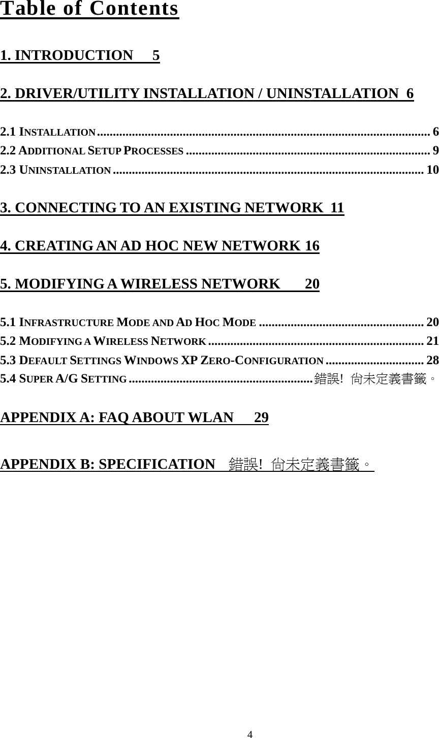  4Table of Contents 1. INTRODUCTION  5 2. DRIVER/UTILITY INSTALLATION / UNINSTALLATION  6 2.1 INSTALLATION......................................................................................................... 6 2.2 ADDITIONAL SETUP PROCESSES ............................................................................. 9 2.3 UNINSTALLATION .................................................................................................. 10 3. CONNECTING TO AN EXISTING NETWORK  11 4. CREATING AN AD HOC NEW NETWORK 16 5. MODIFYING A WIRELESS NETWORK  20 5.1 INFRASTRUCTURE MODE AND AD HOC MODE .................................................... 20 5.2 MODIFYING A WIRELESS NETWORK .................................................................... 21 5.3 DEFAULT SETTINGS WINDOWS XP ZERO-CONFIGURATION ............................... 28 5.4 SUPER A/G SETTING ..........................................................錯誤!  尚未定義書籤。 APPENDIX A: FAQ ABOUT WLAN  29 APPENDIX B: SPECIFICATION  錯誤!  尚未定義書籤。 