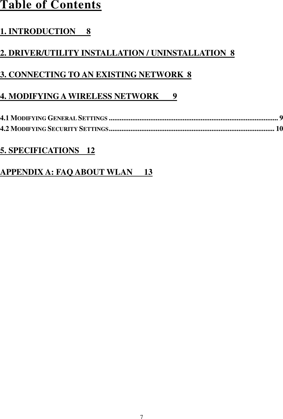  7 Table of Contents 1. INTRODUCTION  8 2. DRIVER/UTILITY INSTALLATION / UNINSTALLATION  8 3. CONNECTING TO AN EXISTING NETWORK  8 4. MODIFYING A WIRELESS NETWORK  9 4.1 MODIFYING GENERAL SETTINGS .............................................................................................. 9 4.2 MODIFYING SECURITY SETTINGS ............................................................................................ 10 5. SPECIFICATIONS  12 APPENDIX A: FAQ ABOUT WLAN  13 