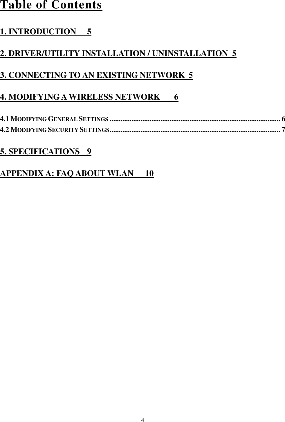   4 Table of Contents 1. INTRODUCTION  5 2. DRIVER/UTILITY INSTALLATION / UNINSTALLATION  5 3. CONNECTING TO AN EXISTING NETWORK  5 4. MODIFYING A WIRELESS NETWORK  6 4.1 MODIFYING GENERAL SETTINGS.............................................................................................. 6 4.2 MODIFYING SECURITY SETTINGS.............................................................................................. 7 5. SPECIFICATIONS  9 APPENDIX A: FAQ ABOUT WLAN  10 