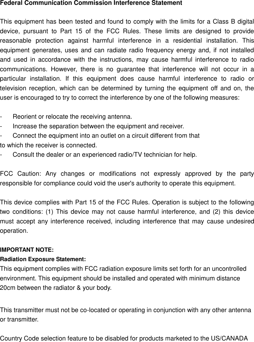 Federal Communication Commission Interference Statement  This equipment has been tested and found to comply with the limits for a Class B digital device,  pursuant  to  Part  15  of  the  FCC  Rules.  These  limits  are  designed  to  provide reasonable  protection  against  harmful  interference  in  a  residential  installation.  This equipment  generates,  uses  and  can  radiate  radio  frequency  energy  and,  if  not  installed and  used  in  accordance  with  the  instructions,  may  cause  harmful  interference  to  radio communications.  However,  there  is  no  guarantee  that  interference  will  not  occur  in  a particular  installation.  If  this  equipment  does  cause  harmful  interference  to  radio  or television  reception,  which  can  be  determined  by  turning  the  equipment  off  and  on,  the user is encouraged to try to correct the interference by one of the following measures:  -  Reorient or relocate the receiving antenna. -  Increase the separation between the equipment and receiver. -  Connect the equipment into an outlet on a circuit different from that to which the receiver is connected. -  Consult the dealer or an experienced radio/TV technician for help.  FCC  Caution:  Any  changes  or  modifications  not  expressly  approved  by  the  party responsible for compliance could void the user&apos;s authority to operate this equipment.  This device complies with Part 15 of the FCC Rules. Operation is subject to the following two  conditions:  (1)  This  device  may  not  cause  harmful  interference,  and  (2)  this  device must  accept  any  interference  received,  including  interference  that  may  cause  undesired operation.  IMPORTANT NOTE: Radiation Exposure Statement: This equipment complies with FCC radiation exposure limits set forth for an uncontrolled environment. This equipment should be installed and operated with minimum distance 20cm between the radiator &amp; your body.  This transmitter must not be co-located or operating in conjunction with any other antenna or transmitter.  Country Code selection feature to be disabled for products marketed to the US/CANADA   