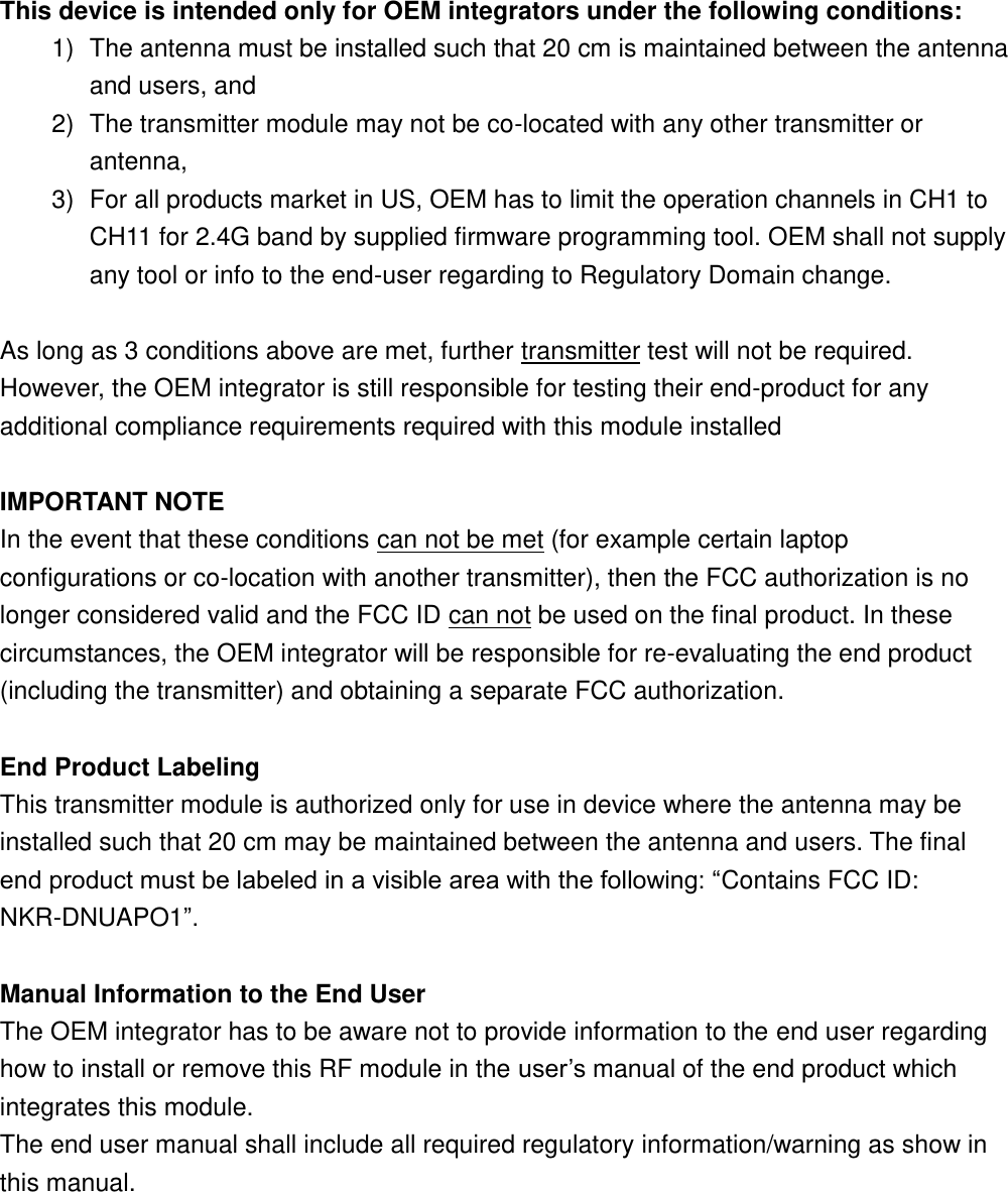 This device is intended only for OEM integrators under the following conditions: 1)  The antenna must be installed such that 20 cm is maintained between the antenna and users, and   2)  The transmitter module may not be co-located with any other transmitter or antenna,   3)  For all products market in US, OEM has to limit the operation channels in CH1 to CH11 for 2.4G band by supplied firmware programming tool. OEM shall not supply any tool or info to the end-user regarding to Regulatory Domain change.  As long as 3 conditions above are met, further transmitter test will not be required. However, the OEM integrator is still responsible for testing their end-product for any additional compliance requirements required with this module installed  IMPORTANT NOTE In the event that these conditions can not be met (for example certain laptop configurations or co-location with another transmitter), then the FCC authorization is no longer considered valid and the FCC ID can not be used on the final product. In these circumstances, the OEM integrator will be responsible for re-evaluating the end product (including the transmitter) and obtaining a separate FCC authorization.  End Product Labeling This transmitter module is authorized only for use in device where the antenna may be installed such that 20 cm may be maintained between the antenna and users. The final end product must be labeled in a visible area with the following: “Contains FCC ID: NKR-DNUAPO1”.  Manual Information to the End User The OEM integrator has to be aware not to provide information to the end user regarding how to install or remove this RF module in the user’s manual of the end product which integrates this module. The end user manual shall include all required regulatory information/warning as show in this manual.  