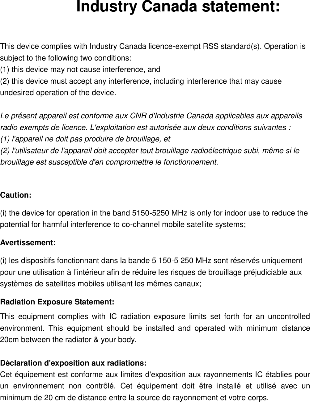 Industry Canada statement:  This device complies with Industry Canada licence-exempt RSS standard(s). Operation is subject to the following two conditions:   (1) this device may not cause interference, and   (2) this device must accept any interference, including interference that may cause undesired operation of the device.  Le présent appareil est conforme aux CNR d&apos;Industrie Canada applicables aux appareils radio exempts de licence. L&apos;exploitation est autorisée aux deux conditions suivantes :   (1) l&apos;appareil ne doit pas produire de brouillage, et   (2) l&apos;utilisateur de l&apos;appareil doit accepter tout brouillage radioélectrique subi, même si le brouillage est susceptible d&apos;en compromettre le fonctionnement.  Caution: (i) the device for operation in the band 5150-5250 MHz is only for indoor use to reduce the potential for harmful interference to co-channel mobile satellite systems; Avertissement: (i) les dispositifs fonctionnant dans la bande 5 150-5 250 MHz sont réservés uniquement pour une utilisation à l’intérieur afin de réduire les risques de brouillage préjudiciable aux systèmes de satellites mobiles utilisant les mêmes canaux; Radiation Exposure Statement: This  equipment  complies  with  IC  radiation  exposure  limits  set  forth  for  an  uncontrolled environment.  This  equipment  should  be  installed  and  operated  with  minimum  distance 20cm between the radiator &amp; your body.  Déclaration d&apos;exposition aux radiations: Cet équipement est conforme aux limites d&apos;exposition aux rayonnements IC établies pour un  environnement  non  contrôlé.  Cet  équipement  doit  être  installé  et  utilisé  avec  un minimum de 20 cm de distance entre la source de rayonnement et votre corps. 