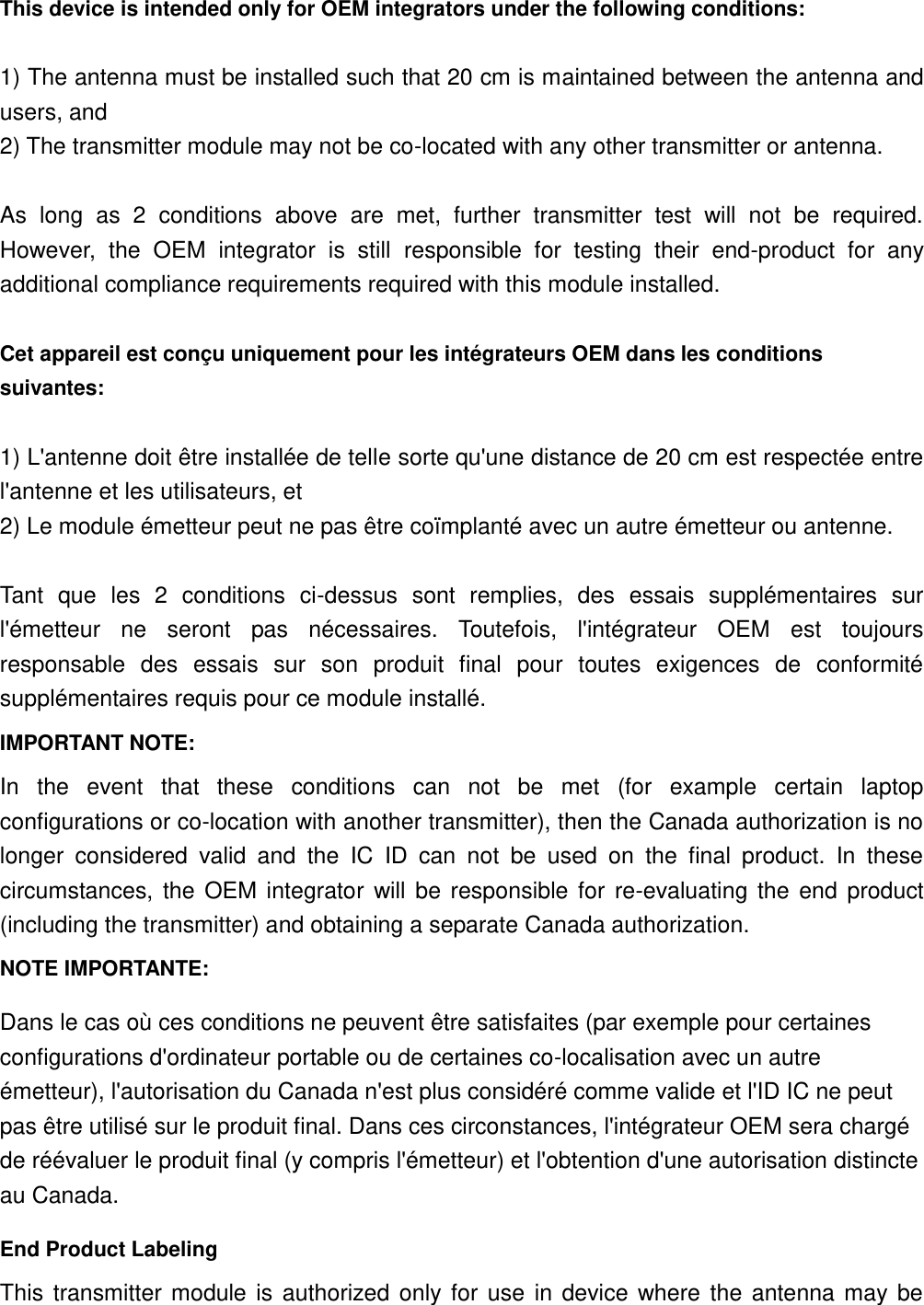 This device is intended only for OEM integrators under the following conditions:    1) The antenna must be installed such that 20 cm is maintained between the antenna and users, and   2) The transmitter module may not be co-located with any other transmitter or antenna.  As  long  as  2  conditions  above  are  met,  further  transmitter  test  will  not  be  required. However,  the  OEM  integrator  is  still  responsible  for  testing  their  end-product  for  any additional compliance requirements required with this module installed.  Cet appareil est conçu uniquement pour les intégrateurs OEM dans les conditions suivantes:  1) L&apos;antenne doit être installée de telle sorte qu&apos;une distance de 20 cm est respectée entre l&apos;antenne et les utilisateurs, et 2) Le module émetteur peut ne pas être coïmplanté avec un autre émetteur ou antenne.  Tant  que  les  2  conditions  ci-dessus  sont  remplies,  des  essais  supplémentaires  sur l&apos;émetteur  ne  seront  pas  nécessaires.  Toutefois,  l&apos;intégrateur  OEM  est  toujours responsable  des  essais  sur  son  produit  final  pour  toutes  exigences  de  conformité supplémentaires requis pour ce module installé. IMPORTANT NOTE: In  the  event  that  these  conditions  can  not  be  met  (for  example  certain  laptop configurations or co-location with another transmitter), then the Canada authorization is no longer  considered  valid  and  the  IC  ID  can  not  be  used  on  the  final  product.  In  these circumstances,  the  OEM  integrator  will  be  responsible  for  re-evaluating  the  end  product (including the transmitter) and obtaining a separate Canada authorization. NOTE IMPORTANTE: Dans le cas où ces conditions ne peuvent être satisfaites (par exemple pour certaines configurations d&apos;ordinateur portable ou de certaines co-localisation avec un autre émetteur), l&apos;autorisation du Canada n&apos;est plus considéré comme valide et l&apos;ID IC ne peut pas être utilisé sur le produit final. Dans ces circonstances, l&apos;intégrateur OEM sera chargé de réévaluer le produit final (y compris l&apos;émetteur) et l&apos;obtention d&apos;une autorisation distincte au Canada. End Product Labeling This  transmitter  module  is  authorized  only  for  use  in  device  where  the  antenna  may  be 