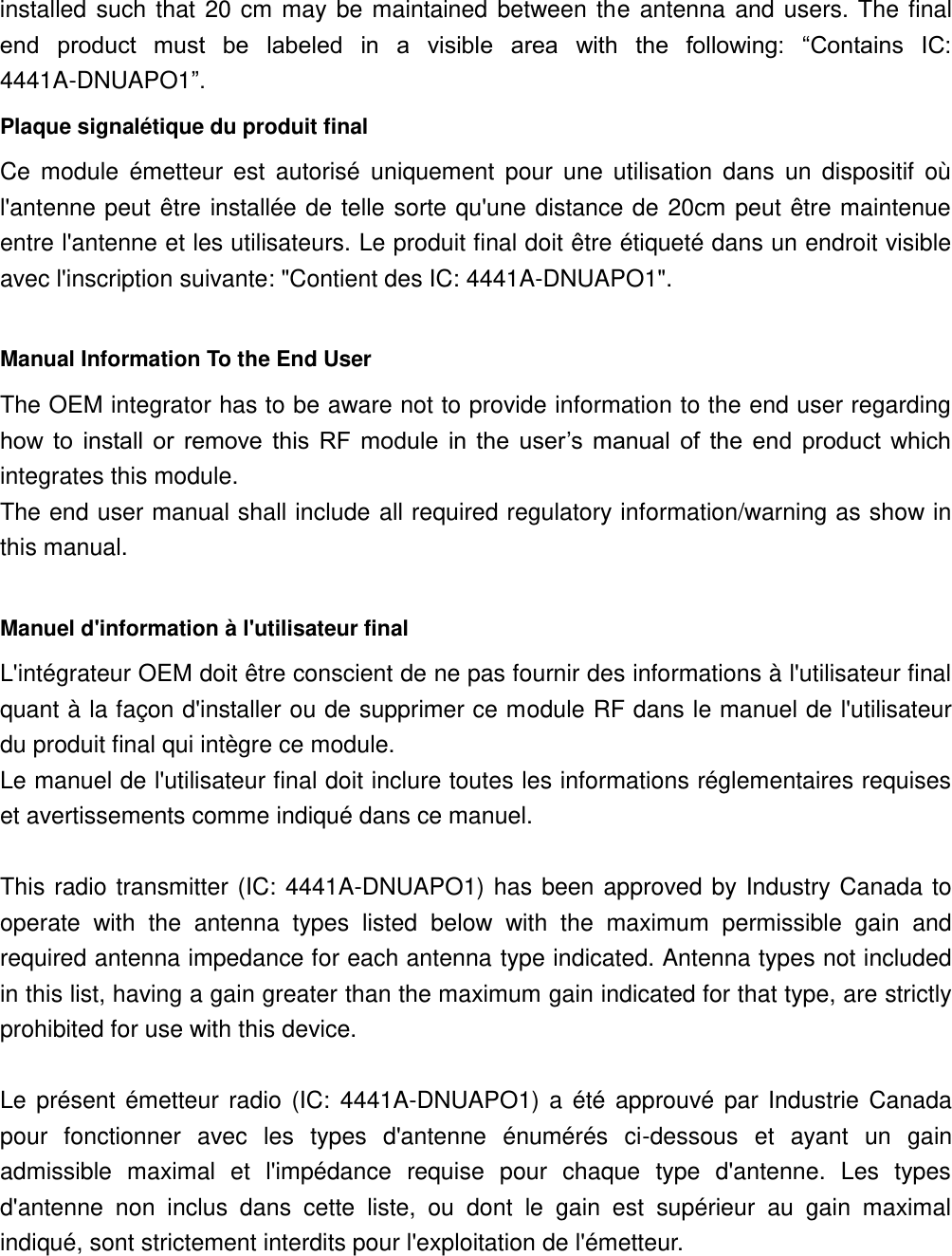 installed  such that  20  cm may  be maintained  between  the  antenna  and  users. The  final end  product  must  be  labeled  in  a  visible  area  with  the  following:  “Contains  IC: 4441A-DNUAPO1”.   Plaque signalétique du produit final Ce  module  émetteur  est  autorisé  uniquement  pour  une  utilisation  dans  un  dispositif  où l&apos;antenne peut  être installée de  telle sorte qu&apos;une distance de  20cm  peut être  maintenue entre l&apos;antenne et les utilisateurs. Le produit final doit être étiqueté dans un endroit visible avec l&apos;inscription suivante: &quot;Contient des IC: 4441A-DNUAPO1&quot;.  Manual Information To the End User The OEM integrator has to be aware not to provide information to the end user regarding how  to  install  or  remove  this  RF  module  in  the  user’s  manual  of  the  end  product  which integrates this module. The end user manual shall include all required regulatory information/warning as show in this manual.  Manuel d&apos;information à l&apos;utilisateur final L&apos;intégrateur OEM doit être conscient de ne pas fournir des informations à l&apos;utilisateur final quant à la façon d&apos;installer ou de supprimer ce module RF dans le manuel de l&apos;utilisateur du produit final qui intègre ce module. Le manuel de l&apos;utilisateur final doit inclure toutes les informations réglementaires requises et avertissements comme indiqué dans ce manuel.  This  radio transmitter (IC:  4441A-DNUAPO1) has  been approved by  Industry Canada  to operate  with  the  antenna  types  listed  below  with  the  maximum  permissible  gain  and required antenna impedance for each antenna type indicated. Antenna types not included in this list, having a gain greater than the maximum gain indicated for that type, are strictly prohibited for use with this device.  Le  présent  émetteur  radio  (IC:  4441A-DNUAPO1)  a  été  approuvé  par  Industrie  Canada pour  fonctionner  avec  les  types  d&apos;antenne  énumérés  ci-dessous  et  ayant  un  gain admissible  maximal  et  l&apos;impédance  requise  pour  chaque  type  d&apos;antenne.  Les  types d&apos;antenne  non  inclus  dans  cette  liste,  ou  dont  le  gain  est  supérieur  au  gain  maximal indiqué, sont strictement interdits pour l&apos;exploitation de l&apos;émetteur.   