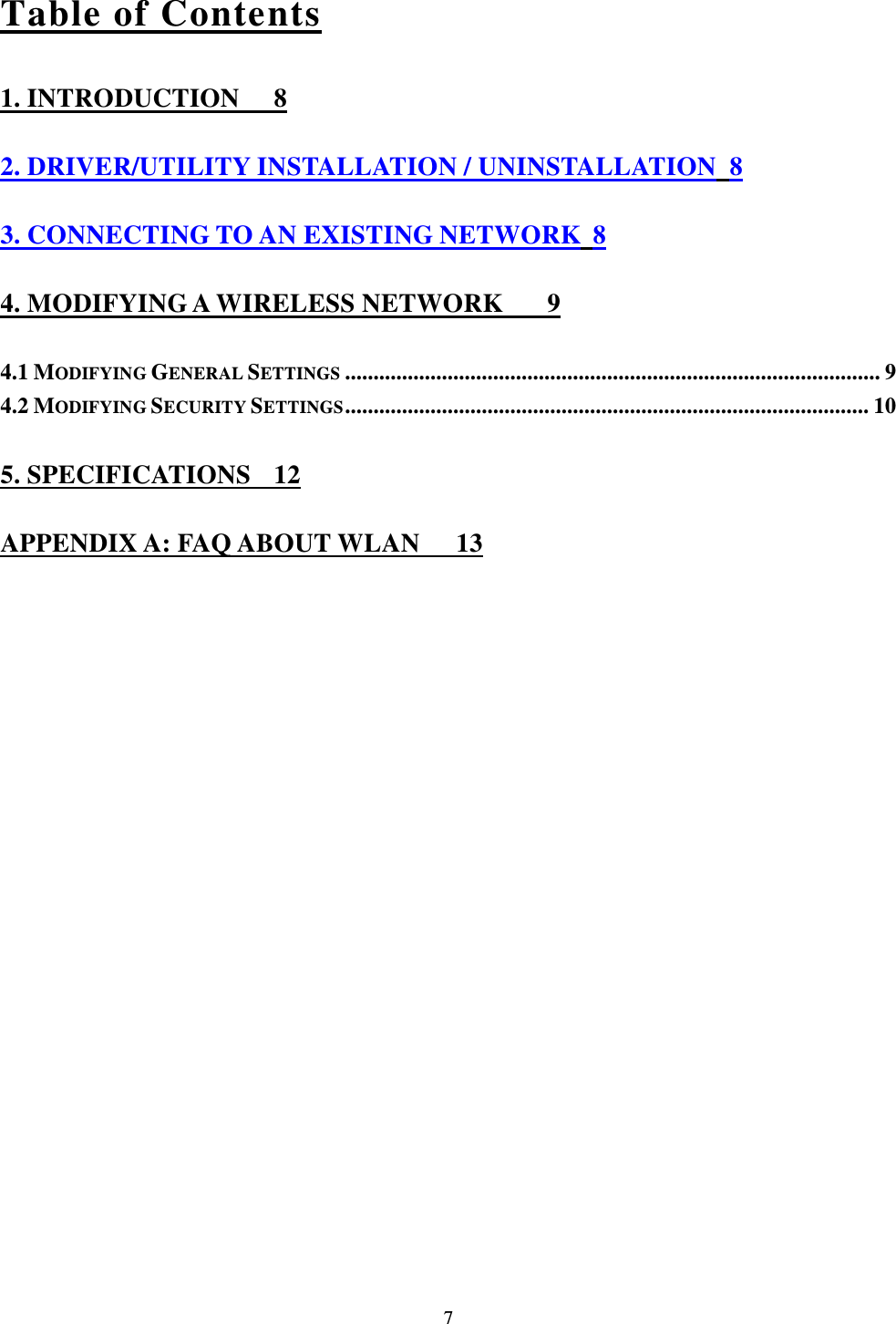  7 Table of Contents 1. INTRODUCTION  8 2. DRIVER/UTILITY INSTALLATION / UNINSTALLATION 8 3. CONNECTING TO AN EXISTING NETWORK 8 4. MODIFYING A WIRELESS NETWORK  9 4.1 MODIFYING GENERAL SETTINGS .............................................................................................. 9 4.2 MODIFYING SECURITY SETTINGS ............................................................................................ 10 5. SPECIFICATIONS  12 APPENDIX A: FAQ ABOUT WLAN  13 