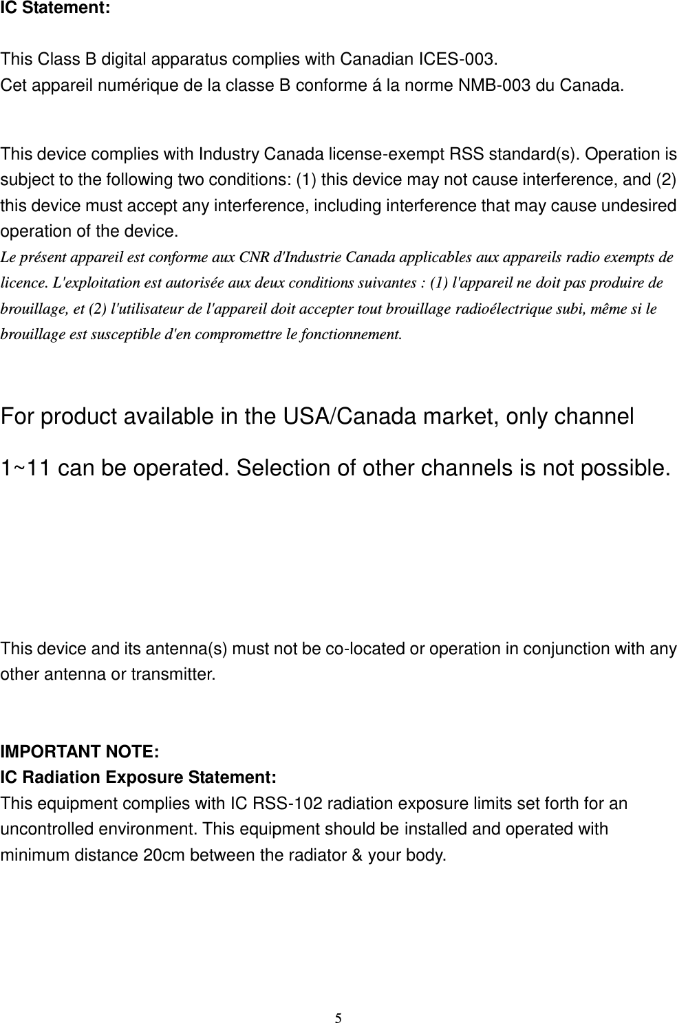  5 IC Statement:  This Class B digital apparatus complies with Canadian ICES-003. Cet appareil numérique de la classe B conforme á la norme NMB-003 du Canada.  This device complies with Industry Canada license-exempt RSS standard(s). Operation is subject to the following two conditions: (1) this device may not cause interference, and (2) this device must accept any interference, including interference that may cause undesired operation of the device. Le présent appareil est conforme aux CNR d&apos;Industrie Canada applicables aux appareils radio exempts de licence. L&apos;exploitation est autorisée aux deux conditions suivantes : (1) l&apos;appareil ne doit pas produire de brouillage, et (2) l&apos;utilisateur de l&apos;appareil doit accepter tout brouillage radioélectrique subi, même si le brouillage est susceptible d&apos;en compromettre le fonctionnement.  For product available in the USA/Canada market, only channel 1~11 can be operated. Selection of other channels is not possible.   This device and its antenna(s) must not be co-located or operation in conjunction with any other antenna or transmitter.   IMPORTANT NOTE: IC Radiation Exposure Statement: This equipment complies with IC RSS-102 radiation exposure limits set forth for an uncontrolled environment. This equipment should be installed and operated with minimum distance 20cm between the radiator &amp; your body.  