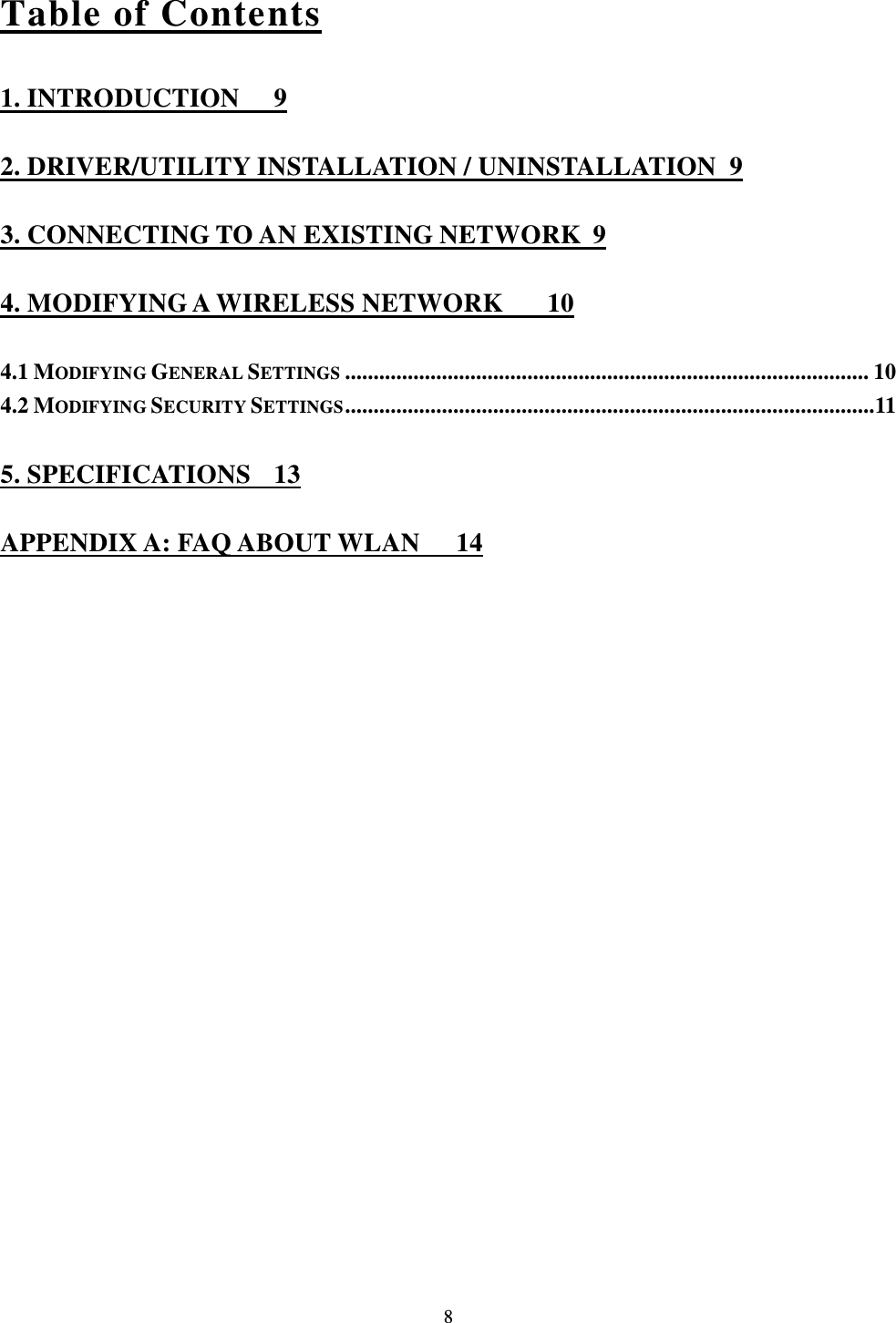  8 Table of Contents 1. INTRODUCTION  9 2. DRIVER/UTILITY INSTALLATION / UNINSTALLATION  9 3. CONNECTING TO AN EXISTING NETWORK  9 4. MODIFYING A WIRELESS NETWORK  10 4.1 MODIFYING GENERAL SETTINGS ............................................................................................ 10 4.2 MODIFYING SECURITY SETTINGS ............................................................................................. 11 5. SPECIFICATIONS  13 APPENDIX A: FAQ ABOUT WLAN  14 