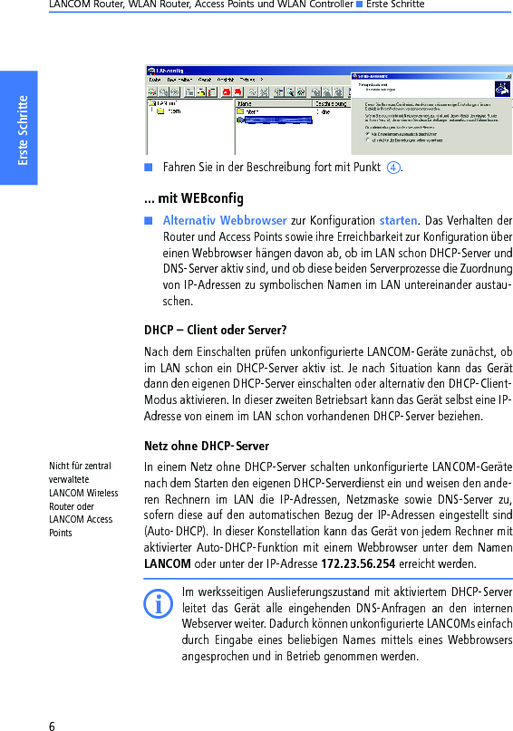 LANCOM Router, WLAN Router, Access Points und WLAN Controller K Erste Schritte6Erste SchritteKFahren Sie in der Beschreibung fort mit Punkt  d.... mit WEBconfigKAlternativ Webbrowser zur Konfiguration starten. Das Verhalten derRouter und Access Points sowie ihre Erreichbarkeit zur Konfiguration übereinen Webbrowser hängen davon ab, ob im LAN schon DHCP-Server undDNS-Server aktiv sind, und ob diese beiden Serverprozesse die Zuordnungvon IP-Adressen zu symbolischen Namen im LAN untereinander austau-schen.DHCP – Client oder Server?Nach dem Einschalten prüfen unkonfigurierte LANCOM-Geräte zunächst, obim LAN schon ein DHCP-Server aktiv ist. Je nach Situation kann das Gerätdann den eigenen DHCP-Server einschalten oder alternativ den DHCP-Client-Modus aktivieren. In dieser zweiten Betriebsart kann das Gerät selbst eine IP-Adresse von einem im LAN schon vorhandenen DHCP-Server beziehen.Netz ohne DHCP-ServerNicht für zentral verwaltete LANCOM Wireless Router oder LANCOM Access PointsIn einem Netz ohne DHCP-Server schalten unkonfigurierte LANCOM-Gerätenach dem Starten den eigenen DHCP-Serverdienst ein und weisen den ande-ren  Rechnern  im  LAN  die  IP-Adressen,  Netzmaske  sowie  DNS-Server  zu,sofern diese auf den automatischen Bezug der IP-Adressen eingestellt sind(Auto-DHCP). In dieser Konstellation kann das Gerät von jedem Rechner mitaktivierter  Auto-DHCP-Funktion mit einem  Webbrowser unter dem NamenLANCOM oder unter der IP-Adresse 172.23.56.254 erreicht werden.IIm werksseitigen Auslieferungszustand mit aktiviertem DHCP-Serverleitet  das  Gerät  alle  eingehenden  DNS-Anfragen  an  den  internenWebserver weiter. Dadurch können unkonfigurierte LANCOMs einfachdurch  Eingabe  eines  beliebigen  Names  mittels  eines  Webbrowsersangesprochen und in Betrieb genommen werden.