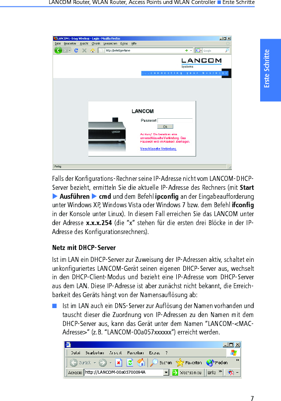 LANCOM Router, WLAN Router, Access Points und WLAN Controller K Erste Schritte7Erste SchritteFalls der Konfigurations-Rechner seine IP-Adresse nicht vom LANCOM-DHCP-Server bezieht, ermitteln Sie die aktuelle IP-Adresse des Rechners (mit StartE Ausführen E cmd und dem Befehl ipconfig an der Eingabeaufforderungunter Windows XP, Windows Vista oder Windows 7 bzw. dem Befehl ifconfigin der Konsole unter Linux). In diesem Fall erreichen Sie das LANCOM unterder Adresse  x.x.x.254 (die “x” stehen für die ersten drei Blöcke in der IP-Adresse des Konfigurationsrechners).Netz mit DHCP-ServerIst im LAN ein DHCP-Server zur Zuweisung der IP-Adressen aktiv, schaltet einunkonfiguriertes LANCOM-Gerät seinen eigenen DHCP-Server aus, wechseltin den DHCP-Client-Modus und bezieht eine IP-Adresse vom DHCP-Serveraus dem LAN. Diese IP-Adresse ist aber zunächst nicht bekannt, die Erreich-barkeit des Geräts hängt von der Namensauflösung ab:KIst im LAN auch ein DNS-Server zur Auflösung der Namen vorhanden undtauscht dieser die Zuordnung von IP-Adressen zu den Namen mit demDHCP-Server aus, kann das Gerät unter dem Namen “LANCOM-&lt;MAC-Adresse&gt;” (z.B. “LANCOM-00a057xxxxxx”) erreicht werden.http://LANCOM-00a05700094A