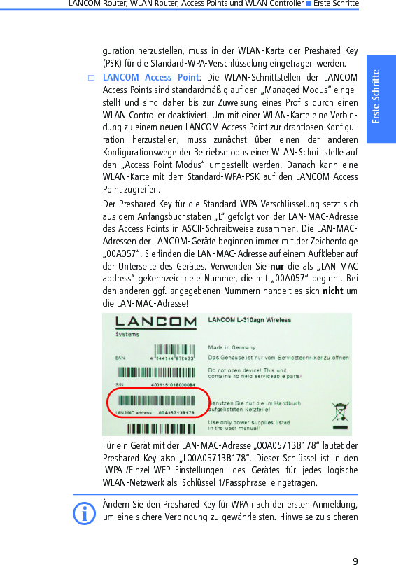 LANCOM Router, WLAN Router, Access Points und WLAN Controller K Erste Schritte9Erste Schritteguration  herzustellen,  muss  in  der  WLAN-Karte  der  Preshared  Key(PSK) für die Standard-WPA-Verschlüsselung eingetragen werden.kLANCOM  Access  Point:  Die  WLAN-Schnittstellen  der  LANCOMAccess Points sind standardmäßig auf den „Managed Modus” einge-stellt  und  sind  daher  bis  zur  Zuweisung  eines  Profils  durch  einenWLAN Controller deaktiviert. Um mit einer WLAN-Karte eine Verbin-dung zu einem neuen LANCOM Access Point zur drahtlosen Konfigu-ration  herzustellen,  muss  zunächst  über  einen  der  anderenKonfigurationswege der Betriebsmodus einer WLAN-Schnittstelle aufden  „Access-Point-Modus“  umgestellt  werden.  Danach  kann  eineWLAN-Karte mit dem Standard-WPA-PSK auf den LANCOM AccessPoint zugreifen.Der Preshared Key für die Standard-WPA-Verschlüsselung setzt sichaus dem Anfangsbuchstaben „L“ gefolgt von der LAN-MAC-Adressedes Access Points in ASCII-Schreibweise zusammen. Die LAN-MAC-Adressen der LANCOM-Geräte beginnen immer mit der Zeichenfolge„00A057“. Sie finden die LAN-MAC-Adresse auf einem Aufkleber aufder Unterseite  des  Gerätes. Verwenden  Sie  nur die als  „LAN  MACaddress“ gekennzeichnete Nummer, die mit „00A057“ beginnt. Beiden anderen ggf. angegebenen Nummern handelt es sich nicht umdie LAN-MAC-Adresse!Für ein Gerät mit der LAN-MAC-Adresse „00A05713B178“ lautet derPreshared  Key  also  „L00A05713B178“.  Dieser  Schlüssel  ist  in  den&apos;WPA-/Einzel-WEP-Einstellungen&apos;  des  Gerätes  für  jedes  logischeWLAN-Netzwerk als &apos;Schlüssel 1/Passphrase&apos; eingetragen.IÄndern Sie den Preshared Key für WPA nach der ersten Anmeldung,um eine sichere Verbindung zu gewährleisten. Hinweise zu sicheren