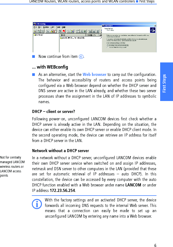 LANCOM Routers, WLAN routers, access points and WLAN controllers K First Steps6First StepsKNow continue from item d.... with WEBconfigKAs an alternative, start the Web browser to carry out the configuration.The  behavior  and  accessibility  of  routers  and  access  points  beingconfigured via a Web browser depend on whether the DHCP server andDNS server are active in the LAN already, and whether these two serverprocesses share the assignment in the LAN of IP addresses to symbolicnames.DHCP – client or server?Following power-on, unconfigured LANCOM  devices  first  check  whether aDHCP server is already active in the LAN. Depending on the situation, thedevice can either enable its own DHCP server or enable DHCP client mode. Inthe second operating mode, the device can retrieve an IP address for itselffrom a DHCP server in the LAN.Network without a DHCP serverNot for centrally managed LANCOM wireless routers or LANCOM access pointsIn a network without a DHCP server, unconfigured LANCOM devices enabletheir own DHCP server service when switched on and assign IP addresses,netmask and DSN server to other computers in the LAN (provided that theseare  set  for  automatic  retrieval  of  IP  addresses  –  auto  DHCP).  In  thisconstellation, the device can be accessed by every computer with the autoDHCP function enabled with a Web browser under name LANCOM or underIP address 172.23.56.254.IWith the factory settings and an activated DHCP server, the deviceforwards all incoming DNS requests to the internal Web server. Thismeans  that  a  connection  can  easily  be  made  to  set  up  anunconfigured LANCOM by entering any name into a Web browser.