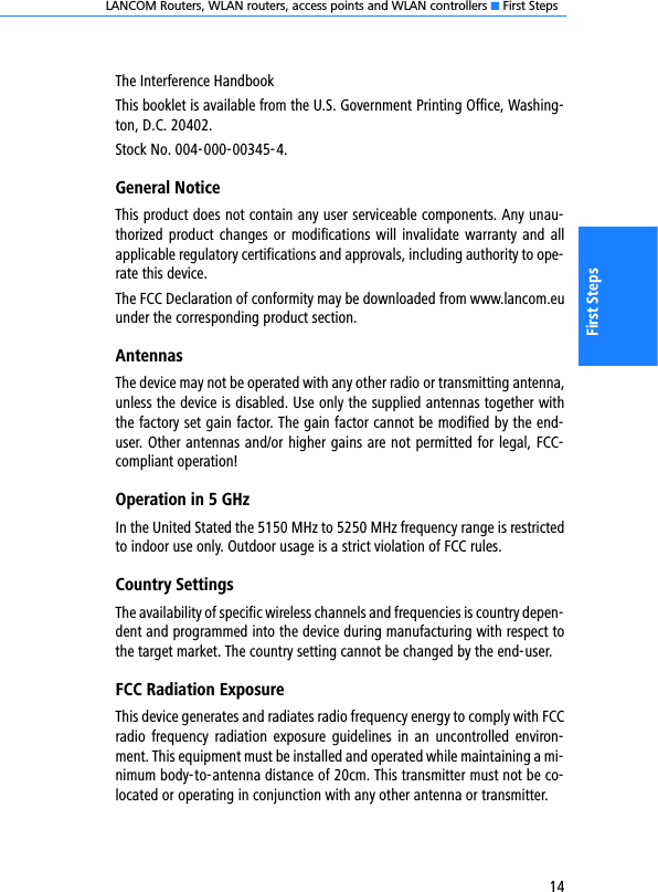 LANCOM Routers, WLAN routers, access points and WLAN controllers K First Steps14First StepsThe Interference HandbookThis booklet is available from the U.S. Government Printing Office, Washing-ton, D.C. 20402.Stock No. 004-000-00345-4. General NoticeThis product does not contain any user serviceable components. Any unau-thorized product changes or  modifications  will  invalidate warranty and allapplicable regulatory certifications and approvals, including authority to ope-rate this device.The FCC Declaration of conformity may be downloaded from www.lancom.euunder the corresponding product section.AntennasThe device may not be operated with any other radio or transmitting antenna,unless the device is disabled. Use only the supplied antennas together withthe factory set gain factor. The gain factor cannot be modified by the end-user. Other antennas and/or higher gains are not permitted for legal, FCC-compliant operation!Operation in 5 GHzIn the United Stated the 5150 MHz to 5250 MHz frequency range is restrictedto indoor use only. Outdoor usage is a strict violation of FCC rules.Country SettingsThe availability of specific wireless channels and frequencies is country depen-dent and programmed into the device during manufacturing with respect tothe target market. The country setting cannot be changed by the end-user.FCC Radiation ExposureThis device generates and radiates radio frequency energy to comply with FCCradio  frequency  radiation exposure  guidelines  in  an  uncontrolled  environ-ment. This equipment must be installed and operated while maintaining a mi-nimum body-to-antenna distance of 20cm. This transmitter must not be co-located or operating in conjunction with any other antenna or transmitter.