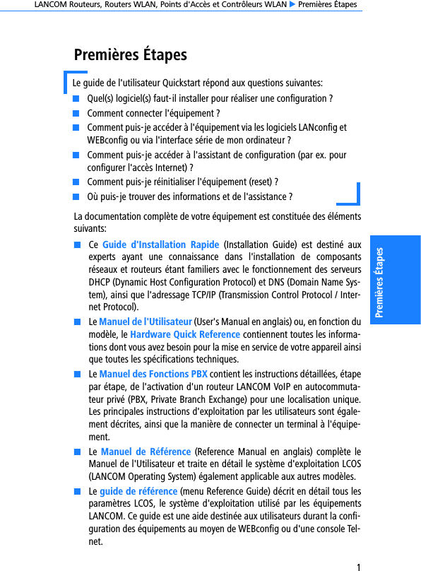 LANCOM Routeurs, Routers WLAN, Points d&apos;Accès et Contrôleurs WLAN E Premières Étapes1Premières ÉtapesPremières ÉtapesLa documentation complète de votre équipement est constituée des élémentssuivants:KCe  Guide  d&apos;Installation  Rapide  (Installation  Guide)  est  destiné  auxexperts  ayant  une  connaissance  dans  l&apos;installation  de  composantsréseaux et routeurs étant familiers avec le fonctionnement des serveursDHCP (Dynamic Host Configuration Protocol) et DNS (Domain Name Sys-tem), ainsi que l&apos;adressage TCP/IP (Transmission Control Protocol / Inter-net Protocol).KLe Manuel de l&apos;Utilisateur (User&apos;s Manual en anglais) ou, en fonction dumodèle, le Hardware Quick Reference contiennent toutes les informa-tions dont vous avez besoin pour la mise en service de votre appareil ainsique toutes les spécifications techniques.KLe Manuel des Fonctions PBX contient les instructions détaillées, étapepar étape, de l&apos;activation d&apos;un routeur LANCOM VoIP en autocommuta-teur privé (PBX, Private Branch Exchange) pour une localisation unique.Les principales instructions d&apos;exploitation par les utilisateurs sont égale-ment décrites, ainsi que la manière de connecter un terminal à l&apos;équipe-ment. KLe  Manuel  de Référence  (Reference Manual  en  anglais) complète  leManuel de l&apos;Utilisateur et traite en détail le système d&apos;exploitation LCOS(LANCOM Operating System) également applicable aux autres modèles.KLe guide de référence (menu Reference Guide) décrit en détail tous lesparamètres LCOS, le système d&apos;exploitation utilisé par les équipementsLANCOM. Ce guide est une aide destinée aux utilisateurs durant la confi-guration des équipements au moyen de WEBconfig ou d&apos;une console Tel-net.Le guide de l&apos;utilisateur Quickstart répond aux questions suivantes:KQuel(s) logiciel(s) faut-il installer pour réaliser une configuration ?KComment connecter l&apos;équipement ?KComment puis-je accéder à l&apos;équipement via les logiciels LANconfig etWEBconfig ou via l&apos;interface série de mon ordinateur ?KComment puis-je accéder à l&apos;assistant de configuration (par ex. pourconfigurer l&apos;accès Internet) ?KComment puis-je réinitialiser l&apos;équipement (reset) ?KOù puis-je trouver des informations et de l&apos;assistance ?  