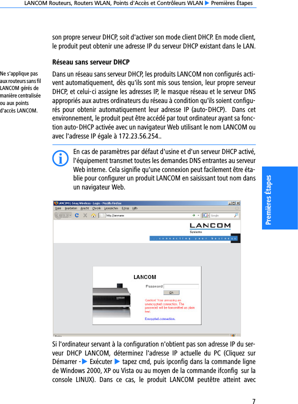 LANCOM Routeurs, Routers WLAN, Points d&apos;Accès et Contrôleurs WLAN E Premières Étapes7Premières Étapesson propre serveur DHCP, soit d&apos;activer son mode client DHCP. En mode client,le produit peut obtenir une adresse IP du serveur DHCP existant dans le LAN.Réseau sans serveur DHCPNe s&apos;applique pas aux routeurs sans fil LANCOM gérés de manière centralisée ou aux points d&apos;accès LANCOM.Dans un réseau sans serveur DHCP, les produits LANCOM non configurés acti-vent automatiquement, dès qu&apos;ils sont mis sous tension, leur propre serveurDHCP, et celui-ci assigne les adresses IP, le masque réseau et le serveur DNSappropriés aux autres ordinateurs du réseau à condition qu&apos;ils soient configu-rés pour  obtenir  automatiquement leur adresse IP (auto-DHCP).  Dans cetenvironnement, le produit peut être accédé par tout ordinateur ayant sa fonc-tion auto-DHCP activée avec un navigateur Web utilisant le nom LANCOM ouavec l&apos;adresse IP égale à 172.23.56.254..IEn cas de paramètres par défaut d&apos;usine et d&apos;un serveur DHCP activé,l&apos;équipement transmet toutes les demandes DNS entrantes au serveurWeb interne. Cela signifie qu&apos;une connexion peut facilement être éta-blie pour configurer un produit LANCOM en saisissant tout nom dansun navigateur Web.Si l&apos;ordinateur servant à la configuration n&apos;obtient pas son adresse IP du ser-veur  DHCP  LANCOM,  déterminez  l&apos;adresse  IP  actuelle  du  PC  (Cliquez  surDémarrer -E Exécuter E tapez cmd, puis ipconfig dans la commande lignede Windows 2000, XP ou Vista ou au moyen de la commande ifconfig  sur laconsole  LINUX).  Dans  ce  cas,  le  produit  LANCOM  peutêtre  atteint  avec